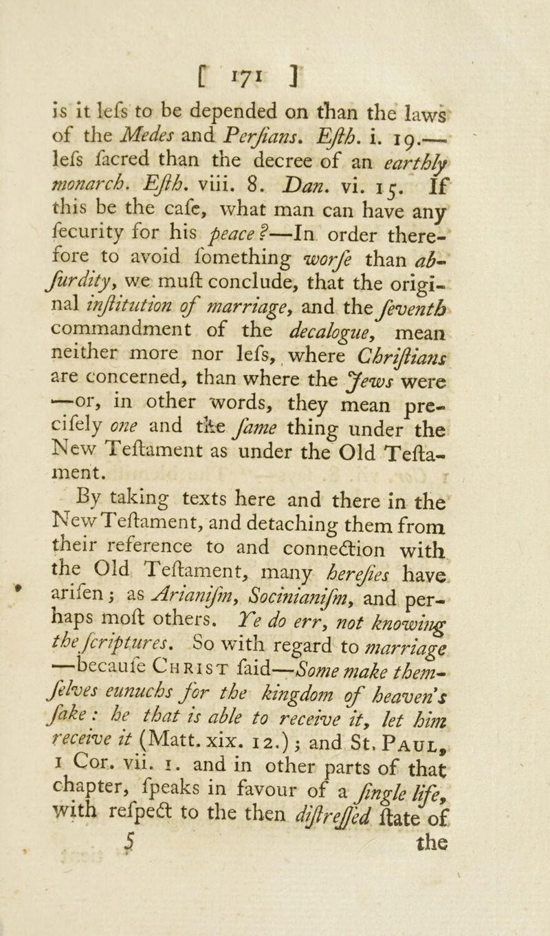 [ I?! נ is it lefs to be depended on than the laws of the Medes and Perjians. Efih. i. 19.—. lefs facred than the decree of an earthly monarch. Efih. viii. 8. Ώαη. vi. 15. If this be the cafe, what man can have any fecurity for his peace ?—In order there- fore to avoid fomething worfe than ab^ furditjy we muft conclude, that the origi- nal ιηβιΐιιΰοη of marriage^ and the feventh commandment of the decalogue^ mean neither more nor lefs, ,where Chrifiians are concerned, than where the Jews were —or, in other words, they mean pre- cifely 0?2e and the fame thing under the New Teftament as under the Old Tefta- ment. By taking texts here and there in the New Teftament, and detaching them from their reference to and connedlion with the Old Teftament, many herefes have arifen; as Artanifmy Socinianfmy and per- haps moft others. JTe do err, not knowing thejeriptures, So with regard to marriage —becauie Christ faid—Some make them· fehes eunuchs for the kingdom of heavens fake: he that is able to receive it, let him receive it {Mm. xix. !2.) ^ and St, Paul, I Cor. vii. 1. and in other parts of that chapter, fpeaks in favour of a fingle lifcy with refped: to the then diftrefj'ed ftate of 5 the «