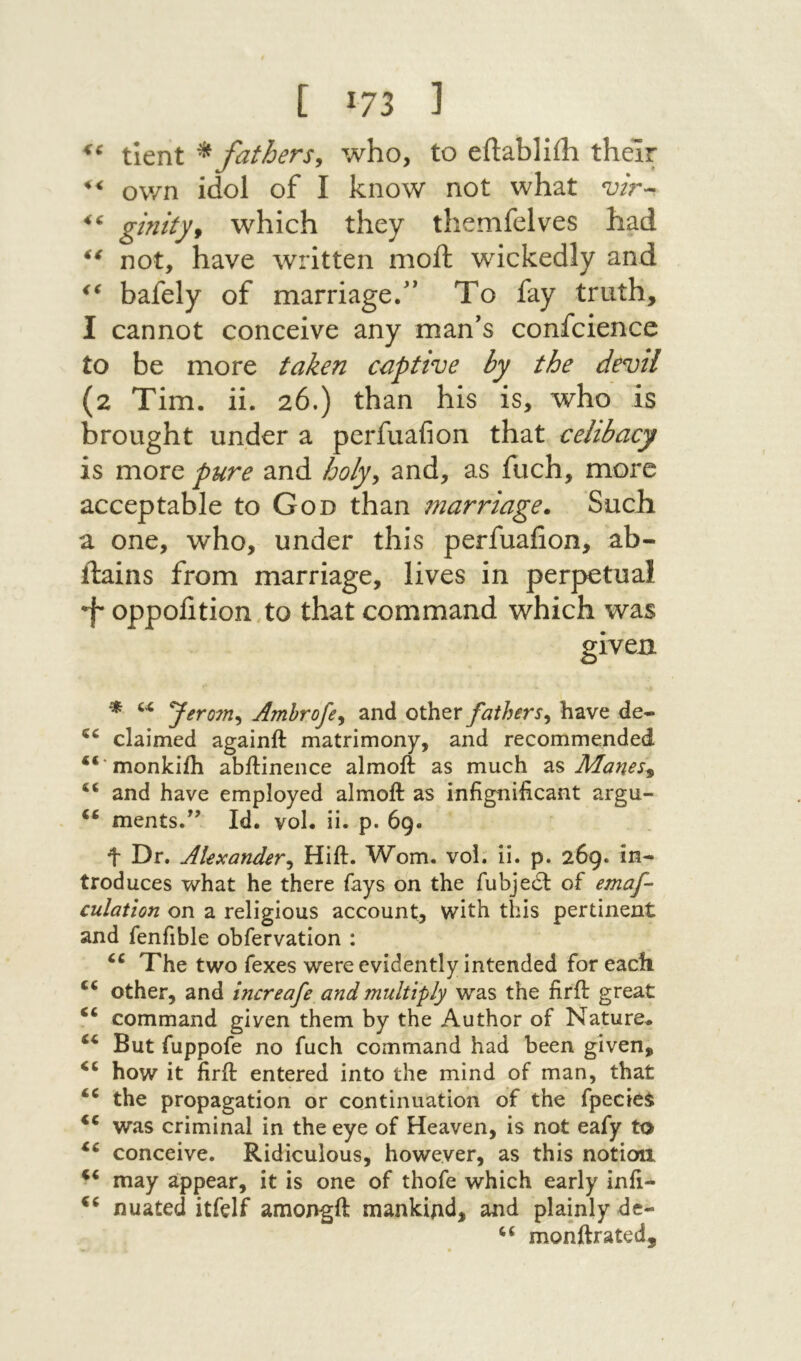 <6 נ 73! ] tient ^ fathers^ who, to eilabliih their own idol of I know not what ginityf which they themfelves had not, have Λvritten moil wickedly and bafely of marriage.” To fay truth, I cannot conceive any man's confcience to be more taken captive by the devil (2 Tim. ii. 26.) than his is, who is brought under a perfuafion that celibacy is more pure and holy^ and, as fuch, more acceptable to God than marriage. Such a one, who, under this perfuafion, ab- ilains from marriage, lives in perpetual *f oppofition.to that command which was given * Jerom^ Amhrofe^ and other fathers^ have de- claimed againft matrimony־, and recommended “*monkiih abilinence almoft as much zs Manes^ ‘‘ and have employed almoft as infignificant argu- ments.*’ Id. vol. ii. p. 69. t Dr. Alexander^ Hift. Worn. voi. ii. p. 269. in- troduces what he there fays on the fubje6t of emaf- culation on a religious account, with this pertinent and fenfible obfervation : The two fexes were evidently intended for each ‘‘ other, and increafe and multiply was the firft great “ command given them by the Author of Nature. But fuppofe no fuch command had been given, how it firft entered into the mind of man, that the propagation or continuation of the fpeciei was criminal in the eye of Heaven, is not eafy to conceive. Ridiculous, however, as this notion may appear, it is one of thofe which early inft- nuated itfelf amongft mankind, and plainly de- “ monftrated.