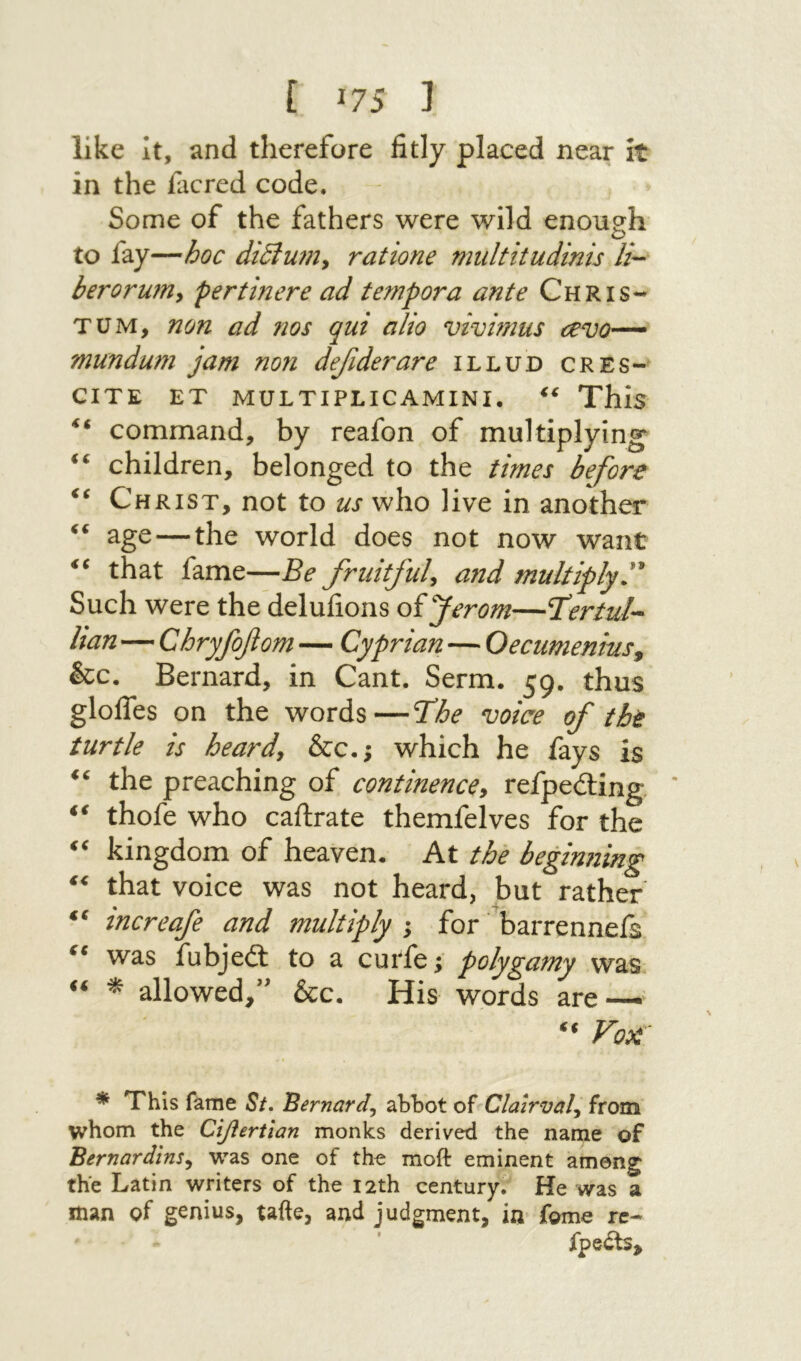[ ί?5 1 like It, and therefore fitly placed near it in the facred code. Some of the fathers were wild enough to fay—hoc di6lu7n^ ratione midtitudinis li- berorum^ pertinere ad tempora ante Chris- TUM, non ad nos qui alio vivimus cevo~ mundum jam non defiderare illud cres- CITE ET MULTIPLICAMINI. This “ command, by reafon of multiplying children, belonged to the times before Christ, not to us who live in another ‘‘ age — the world does not now want that fame—Be fruitful^ a7td multiply'^ Such were the delufions of Jerom—T^rtul- han—Chryfofom — Cyp nan —· Oecumentus^ &c. Bernard, in Cant. Serm. 59. thus glolTes on the words—Tihe voice of the turtle is heardy &c.; which he fays is the preaching of continence^ refpeding. * thofe who caftrate themfelves for the kingdom of heaven. At the beginning that voice was not heard, but rather increafe and multiply ; for barrenneis was fubjeit to a curfe; polygamy was ^ allowed/׳ &c. His words are-—^ * This fame 5/. Bernard^ abbot of Clairval^ from whom the Ciflertian monks derived the name of Bernardins^ was one of the moft eminent among the Latin writers of the 12th century. He was a man of genius, tafte, and judgment, in fome re- fpedts.