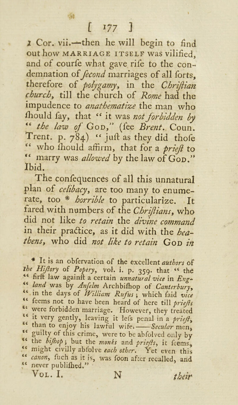 נ 77ג ] X Cor. vii.-^then he will begin to find out how MARRIAGE ITSELF was Vilified, and of courfe what gave rife to the con- demnation offemnd marriages of all forts, therefore of polygamyy in the Chrifiian churchy till the church of Rome had the impudence to a71athe7nati%e the man who ihould fay, that it was not forbidden by the law of God,'* (fee Brent. Coun. Trent, p. 784) ‘י juft as they did thofe who ihould affirm, that for a prief to marry was allowed by the law of God.'^ Ibid. The confequences of all this unnatural plan of celibacyy are too many to enume- rate, too * horrible to particularize. It fared with numbers of the Chrifians y who did not like to retain the divine comma71d in their practice, as it did with the hea- thensy who did not like to retain God in * It is an obfervation of the excellent of ihe Hifiory of Popery^ vol. i. p. 359. that ‘‘ the firft law againft a certain unnatural vice in Eng·^ land was by Anfelm Archbiihop of Canterburyy ‘‘ in the days of IVilliam Rufus ; which faid vice feems not to have been heard of here till prief s were forbidden marriage. However, they treated it very gently, leaving it lefs penal in a priejl·^ than to enjoy his lawful wife; Secular guilty of this crime, were to be abfolved only by the htfiop ·y but the monks and priefsy it feems, might civilly abfolve each other. Yet even this “ canony fuch as it is, was foon after recalled, and never publiihed.’’ VoL. I, bi them