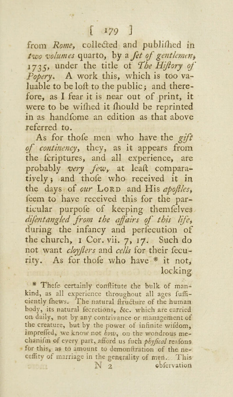 [ J79 נ from Rome, collefted and publiilied in two volumes quarto, by a fet of ge72tle?ne77j J735, under the title of ΊΊοβ Hiflory of Popery. A work this, which is too va- luable to be loft to the public; and there- fore, as I fear it is near out of print, it were to be wiihed it iliould be reprinted in as handfome an edition as that above referred to. As for thofe men who have the gift of continency^ they, as it appears from the fcriptures, and all experience, are probably very feWy at leaft compara- tively; and thofe who received it in the days of our Lord and His apoflesy feem to have received this for the par- ticular purpofe of keeping themfelves difentangled from the affairs of this lifc^ during the infancy and perfecution of the church, 1 Cor. vii. 7, 17. Such do not want cloyfiers and cells for their fecu- rity. As for thofe־ who have ^ it not, locking ^ Thefe certainly conflitute the bulk of man־־ kind, as all experience throughout all ages fuffi- ciently {hews. The natural ftructure of the human body, its natural fecretions, &c. v.^hich are carried on daily, not by any contrivance or management of the creature, but by the power of infinite wifdom, impreifed, we know not on the wondrous me- chanifm of every part, aiFord us fuch phyfual reafons for this, as to amount to demonilration of the ne- ceiTity of marriage in the generality of men. This N 2 obfervatiori