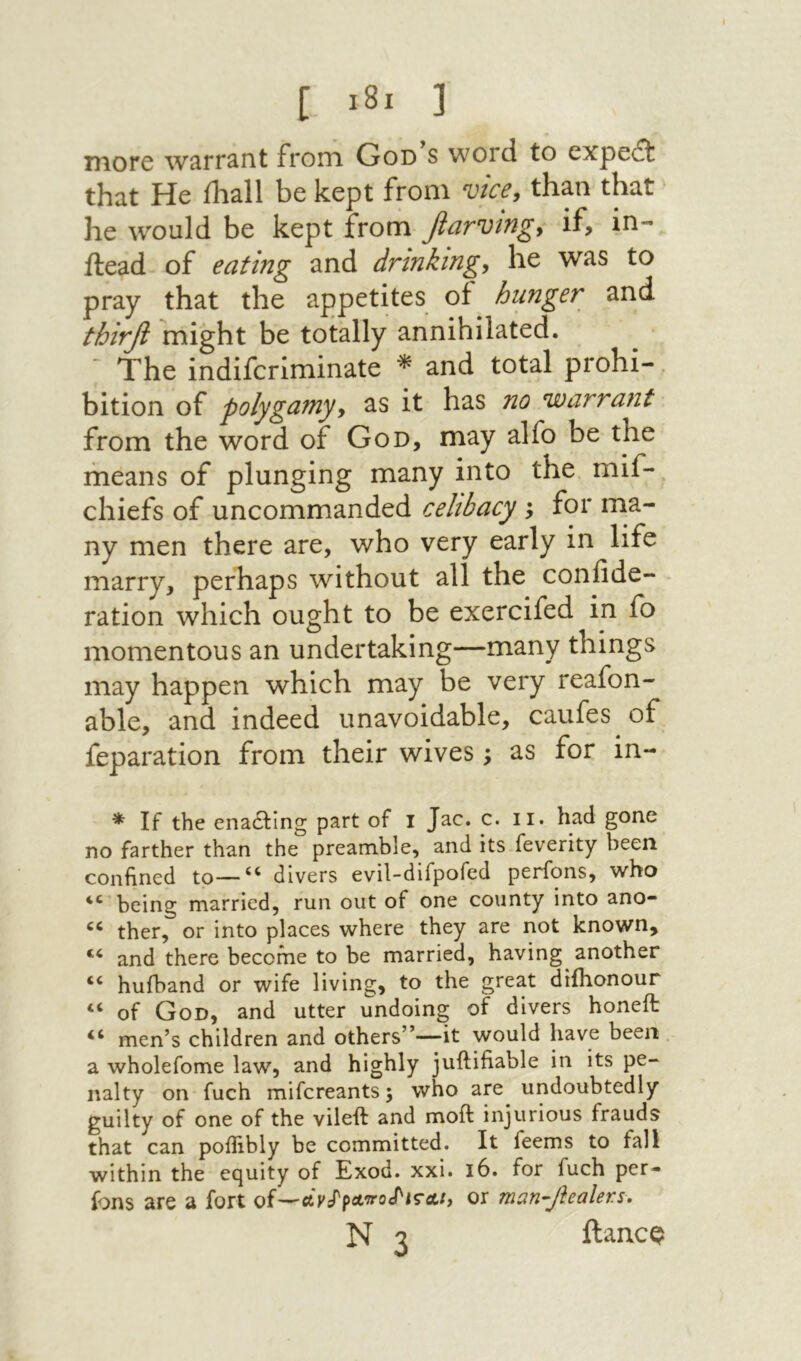 more warrant from God s word to expedt that He ihall be kept from vice^ than that he would be kept from βαννίΐΐζ^ if» id- ilead of eating and drinkings he was to pray that the appetites of hunger and thirfi might be totally annihilated. ־ The indiferiminate *י and total prohi- bition of polygamyy as it has no warrant from the word of God, may alfo be the means of plunging many into the mif- chiefs of uncommanded celibacy ; for ma- ny men there are, who very early in life marry, perhaps without all the confide- ration which ought to be exercifed in fo momentous an undertaking—many things may happen which may be very reafon- able, and indeed unavoidable, caufes of reparation from their wives; as for in- * If the enacting part of 1 Jac. c. ii. had gone no farther than the preamble, and its feverity been confined to—divers evil-difpofed perfons, who being married, run out of one county into ano- ther, or into places where they are not known, and there become to be married, having another “ hufband or wife living, to the great diihonour of God, and utter undoing of divers honeit men’s children and others”—it would have been . a wholefome law, and highly juftifiable in its pe- nalty on fuch mifereants; who are undoubtedly guilty of one of the vileft and moft injurious frauds that can poiTibly be committed. It feems to fall within the equity of Exod. xxi. 16. for fuch per- ions are a fort of—or man-Jiealers, N 3 ftancQ