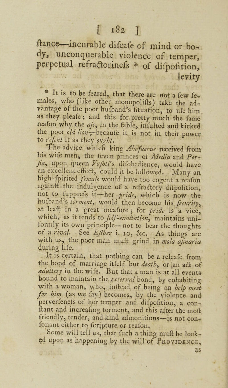 ilance—incurable difeafe of mind or bo- dy, unconquerable violence of temper, perpetual refraftorinefs ^ of difpofition, levity It is to be fe3.red, that there are not a few fe- males, who (like other monopolifts) take the ad- vantage of the poor hufbandיs fituation, to life him as they pleafe j and this for pretty much the fame reafon why the afs, in the fable, infulted and kicked the poory/^ //i?;2־7־becaufe it is not in their power to refeni it as they ought, T'he advice which king Ahajuerus received from his wife men, the feven princes of Media and Fer- βα^ upon queen Vdilobcdience, would have an excellent efFedi:, could it be followed. Many an high-fpirited female would have too cogent a reafon againll: the indulgence of a refra(5lory difpofition, not to iupprefs it—her pride^ which is now the hufband’s torment^ would then become his fecurity^ at leail in a great rneafure ; for pride is a vice, which, as it tends to felf-exaltation^ maintains uni- formly its own principle—not to bear the thoughts ot^ a rtvaL See Ef her i. 10, &c. As things are with us, the poor man muft grind in mola afmaria during life. It is certain, that nothing can be a releafe from the bond of marriage itfelf h\xt deaths or [an a6I of adultery in the wife. But that a man is at all events־ bound to maintain the exterral bond, by cohabiting with a woman, who, inftead of being an help meet for him (as we fay) becomes, by the violence and perverfenefs of her temper and difpofition, a con- iiiant and increafing torment, and this after the moil friendly, tender, and kind admonitions—is not con- fonant either to fcripture or reafon. Some will tell us, that fuch a thing muil be look- cd upon as happening by the will of Frovidjence,