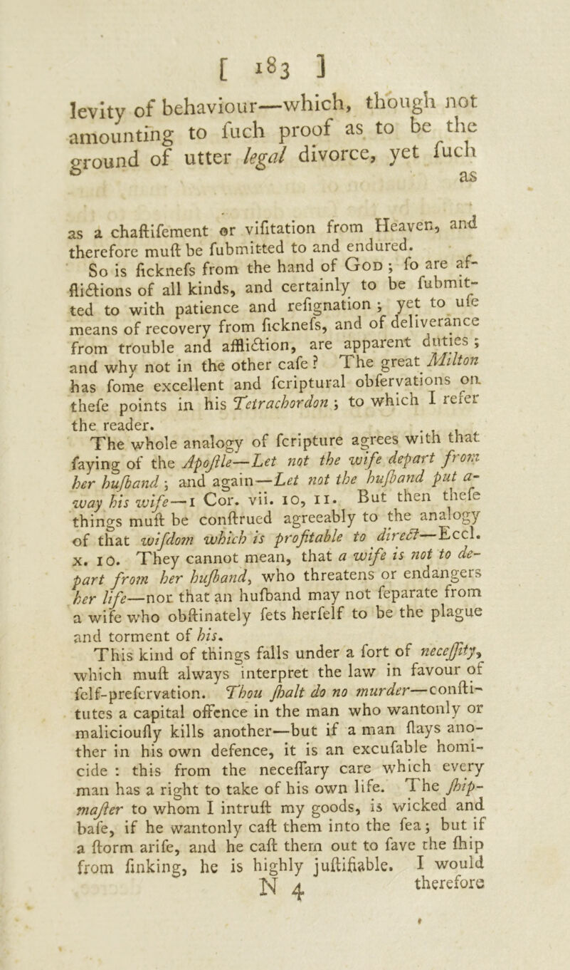 [ ] levity of behaviour—which, though not amounting to fuch proof as to he the ground of utter legal divorce, yet luch ctS as a chaftifement 0r vifitation from Heaven, ami therefore muft be fubmitted to and endured. ■ So is ficknefs from the hand of God ; fo are af- fliaions of all kinds, and certainly to be fubmit- ted to with patience and refignation ; yet to uie means of recovery from ficknefs, and of deliverance from trouble and affliaion, are apparent י and why not in the other cafe ? Xhe great jX'lilton has fome excellent and fcriptural obferyations on thefe points in his Tctrachordon ; to which I refer tlic The whole analogy of feripture agrees with that faying ot the Apojile—L^t not the wife depatt fYO7n. her hufband \ and again—Let not the hufiand put a- way his vjife—1 Cor. vii. 10, ii. But then thefe things muil be conftrued agreeably to the analogy of that wlfdo?n which is pr oft able to diredl Eccl. X. 10. They cannot mean, that a wife is not to de- part from her hufband^ who threatens or endangers her life—nor that an hufband may not feparate from a wife who obftinately fets herfelf to be the plague and torment of his* This kind of things falls under a fort of necejfty^ which muft always interpret the law in favour of felf-prefcrvation. ’Thou floalt do no murder—confti־' tutes a capital offence in the man who wantonly or malicioufly kills another—but if a man flays ano- ther in his own defence, it is an excufable homi- cide : this from the neceffary care which every man has a right to take of his own life. The fl>ip- mafer to whom I intruft my goods, is wicked and bafe, if he wantonly caft them into the fea; but if a ilorm arife, and he caft them out to fave the ihip from finking, he is highly juftifiable. I would ^ therefore