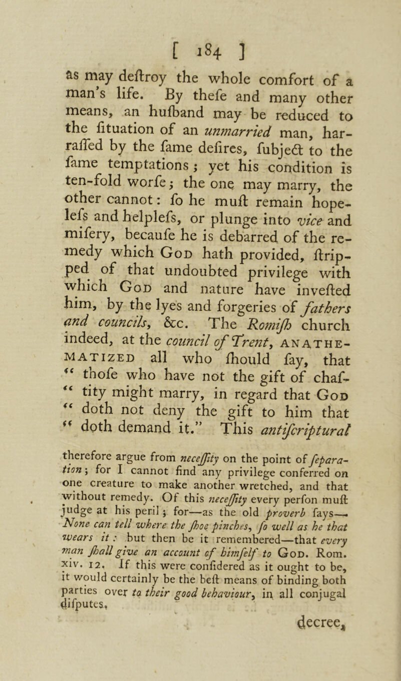 [ 84־ ] may deftroy the whole comfort of a man s life. By thefe and many other means, an hufband may be reduced to the iituation of an unmarried man, har- raffed by the fame defires, fubjeft to the fame temptations; yet his condition is ten-fold worfe; the one may marry, the other cannot: fo he muff remain hope^־ lefs and helplefs, or plunge into vice and mifery, becaufe he is debarred of the re- medy which God hath provided, ftrip- ped of that undoubted privilege with which God and nature have inverted him, by the lyes and forgeries of fathers and councils^ &c. The Romifj church indeed, at the council fT'rejzty anathe- matized all who ihould fay, that tnofe who have not the gift of chaf- tity might marry, in regard that God doth not deny the gift to him that doth demand it.’’ This antifcriptural therefore argue from necejjity on the point of fepara- tion; for I cannot find any privilege conferred on one creature to make another wretched, and that without remedy. Of this necejjity every perfon muft judge at his peril 5 for—as the old proverb fays—י ' l^one can teli where the Jhoe pinches^ Jo well as he that wears it :■ but then be it remembered—that every man fiallgive an account of bhnfelf to God. Rom. xiv. 12, If this were coniidered as it ought to be, it would certainly be the beft means of binding both parties ovet their good behaviour^ in all conjugal (lifputes. decree^
