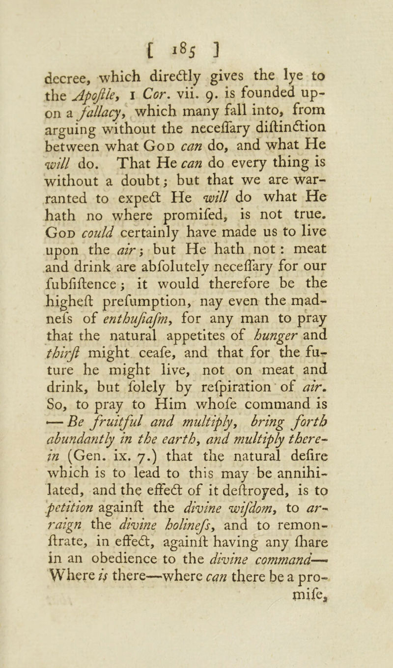 decree, which direftly gives the lye to the Apofiky I Cor. vii. 9. is founded up- on a fallacyy which many fall into, from arguing without the neceifary diftinftion between what God can do, and what He mil do. That He can do every thing is without a doubt; but that we are war- ranted to expedl He will do what He hath no where promifed, is not true· God could certainly have made us to live upon the air; but He hath not: meat .and drink are abfolutely neceifary for our fubfiftence; it would therefore be the higheft prefumption, nay even the mad- nefs of enthufiafniy for any man to pray that the natural appetites of hunger and thirfi might ceafe, and that for the fu- ture he might live, not on meat and drink, but folely by refpiration ‘ of air., So, to pray to Him whofe command is — Be fruitful and 7nultipljy bring forth abundajitly in the earthy and multiply there- in (Gen. ix. 7.) that the natural deiire which is to lead to this may be annihi- fated, and the eifedl of it dedroyed, is to petition againft the divine wifdomy to ar- raign the divine holinefsy and to remon- ilrate, in eifedl, againif having any lhare in an obedience to the divine command— W here is there—where can there be a pro- fnife.