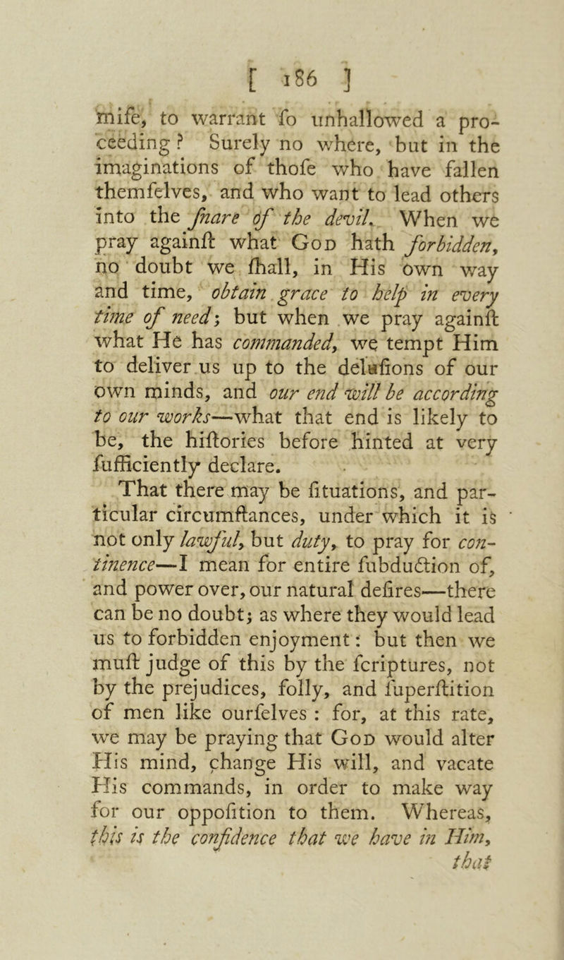 mife, to warrant fo unhallowed a pro- ceeding ? Surely no v/here, but in the imaginations of thofe who have fallen themfelves, and who want to lead others into the fnare of the deviL When we pray againft what God hath forbidden^ no doubt we ihall, in His own way and time, obtain grace to help in every time of need; but when we pray againft what He has commanded^ we tempt Him to deliver us up to the delufions of our own minds, and our end ‘will be according to our works—what that end is likely to be, the hiftories before hinted at very fufficiently declare. That there may be fituations, and par- ticular circumftances, under which it is not only lawful^ but duty^ to pray for con- tinence—I mean for entire fubduition of, and power over, our natural defires—there can be no doubt; as where they would lead us to forbidden enjoyment: but then we muft judge of this by the fcriptures, not by the prejudices, folly, and fuperftition of men like ourfelves : for, at this rate, we may be praying that God would alter H is mind, change His will, and vacate His commands, in order to make way for our oppofition to them. Whereas, this is the confidence that we have in Himy that