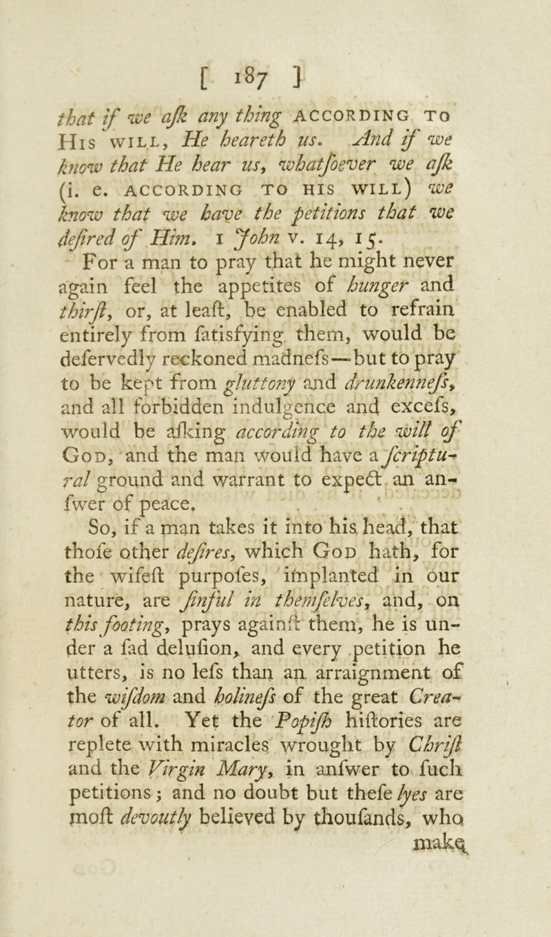 [ ■87 נ that if ״we ajk any thing according to His' WILL, He heareth us. And if we know that He hear us^ whatfoever we afe (i. e. ACCORDING TO HIS WILl) W6 know that we have the petitions that we defined of Hhn, 1 fiohn v. 14, 15. For a man to pray that he might never again feel the appetites of hunger and Mrfiy or, at leaft, be enabled to refrain entirely from fatisfying them, would be defervedly reckoned madnefs—״but to pray to be kept from gluttony and drunkennefisy and all forbidden indulgence and excefs, would be aildng ac cor dang to the will of God, and the man Would have ^fcriptu-^ ral ground and warrant to expedl an an- fwer of peace. . ' . So, if a man takes it into hia head, that thofe other defiresy which God hath, for the wifeft purpofes, itnplanted in our nature, are finful in themfehesy and, on this footingy prays againft them, he is un- der a fad delufion, and every .petition he utters, is no lefs than an. arraignment of the wifdom and holinefs of the great Crea- tor of all. Yet the ־Popifh hiftories are replete with miracles wrought by Chrifi and the Virgin Maryy in anfwer to fuel! petitions; and no doubt but thefe lyes are moil devoutly believed by thoufands, who makq^
