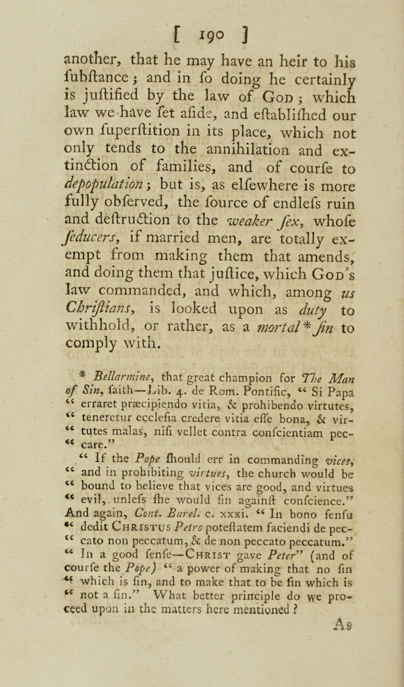 [ !90 ] another, that he may have an heir to his fubilance; and in fo doing he certainly is juilified by the law of God ; w^hich law we have fet afide, and eftabliihed our own fuperftition in its place, which not only tends to the annihilation and ex- tinflrion of families, and of courfe to depopulation; but is, as elfewhere is more fully obferved, the fource of endlefs ruin and deftruition to the weaker fex^ whofe feducers, if married men, are totally ex- empt from making them that amends, and doing them that juftice, which God's law commanded, and which, among us Chrtfiiansy is looked upon as duty to withhold, or rather, as a mortal Jin to comply with. Bellarmine^ that great champion for The Man of Sin^ faith—Lib. 4. de Rom. Pontific, “ Si Papa erraret priEcipiendo vitia, h prohibenao virtutes, teneretar ecclefia credere vitia efie bona, & vir- tutes malas, niii vellet contra confcientiam pec- « care.” “ If the Pope ihoiild err in commanding vices^ and in prohibiting virtues^ the church would be bound to believe that vices are good, and virtues evil, unlefs ihe would fm againft confcience.” And again. Cent. BareL c. xxxi. In bono fenfu dedit Christus Petro poteftatem faciendi de pec- cato non peccatum, h de non peccato peccatum.” In a good fenfe—Christ gave PeteP* (and of courfe Pope) a power of making that no fin which is fin, and to make that to be fin which is not a fin.” What better principle do we pro- ceed upon in the matters here mentioned I As