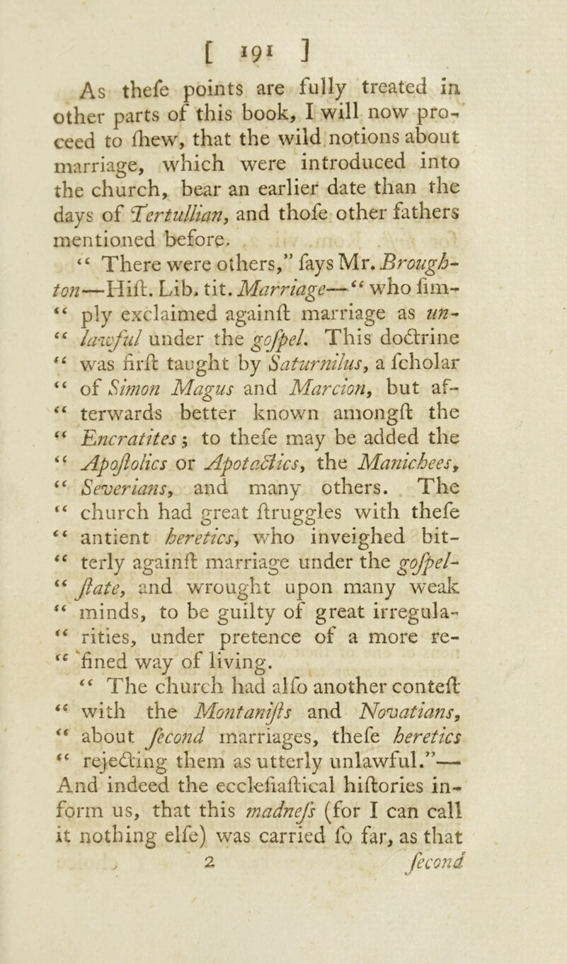 [ Ϊ91 ] As thefe points are fully treated in other parts of this book, I will now pro- ceed to ihew, that the wild notions about marriage, which were introduced into the church, bear an earlier date than the days of T^crtulliany and thofe. other fathers mentioned before. “ There were others,*' fays Mr. Brough- ion—Hift. Lib. tit. Marriage—who fim- “ ply exclaimed againil marriage as un- lawful under the gofpeL This dodlrine was iiril taught by Saturnilus^ a fcholar “ of Simon Magus and Mar cion, but af- terwards better known amongft the Encratites; to thefe may be added the Apofolics or ApotaSlics, the Manicheesy Severians, and many others. The “ church had great ilruggles with thefe antient heretics, v/ho inveighed bit- terly againft marriage under the gofpel- fate, and wrought upon many weak minds, to be guilty of great irregula- rities, under pretence of a more re- fined way of living. The church had aifo another contell with the Montanijls and Novatians, about fecond marriages, thefe heretics rejedling them as utterly unlawful.— And indeed the ecclefiaftical hiftories in- form us, that this ?nadnefs (for I can call it nothing elfe) vvas carried fo far, as that 2 fecond \ ·