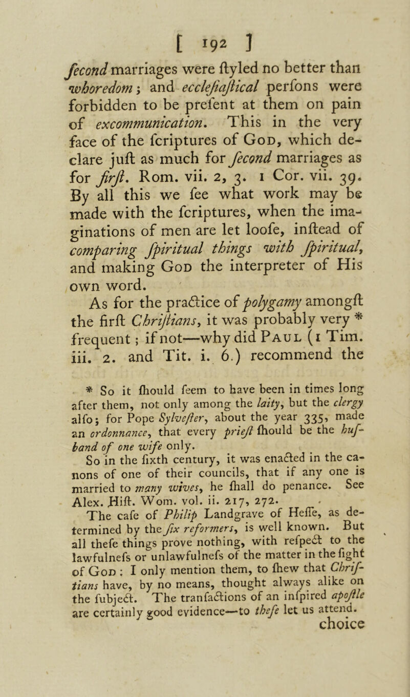 fecond marriages were ilyled no better than whoredom ·y and ecclefiajiical perfons were forbidden to be prefent at them on pain of excommunication. This in the very face of the fcriptures of God, which de- dare juft as much for fecond marriages as for firfl. Rom. vii. 2, 3. 1 Cor. vii. 39· By all this we fee what work may be made with the fcriptures, when the ima- ginations of men are let loofe, inftead of comparing fpiritual things with Jpiritualy and making God the interpreter of His own word. As for the praftice of polygamy amongft the firft Chrijtia7iSy it was probably very ^ frequent; if not—why did Paul (i Tim. iii. 2. and Tit. i. 6.) recommend the * So it ihould Teem to have been in times long after them, not only among the laity^ but the clergy alfo; for Pope Sylveftevy about the year 335, made an ordonnanccy that every ρνπβ fhould be the huf- band of one wife only. So in the fixth century, it w׳as enadfed in the ca- nons of one of their councils, that if any one is married to many wivesy he ihall do penance. See Alex. Jdift״ Worn. vol. ii. 217, 272. The cafe of Philip Landgrave of HeiTe, as de- termined by theβχ reformersy is well known. But all thefe things prove nothing, with refpe^ to the lawfulnefs or unlawfulnefs of the matter in the fight of God ; I only mention them, to ihew that Chrif- iians have, by no means, thought always alike on the fubjea. The tranfaaions of an infpired αροβΙβ certainly good evidence—-to thefe let us attend. choice
