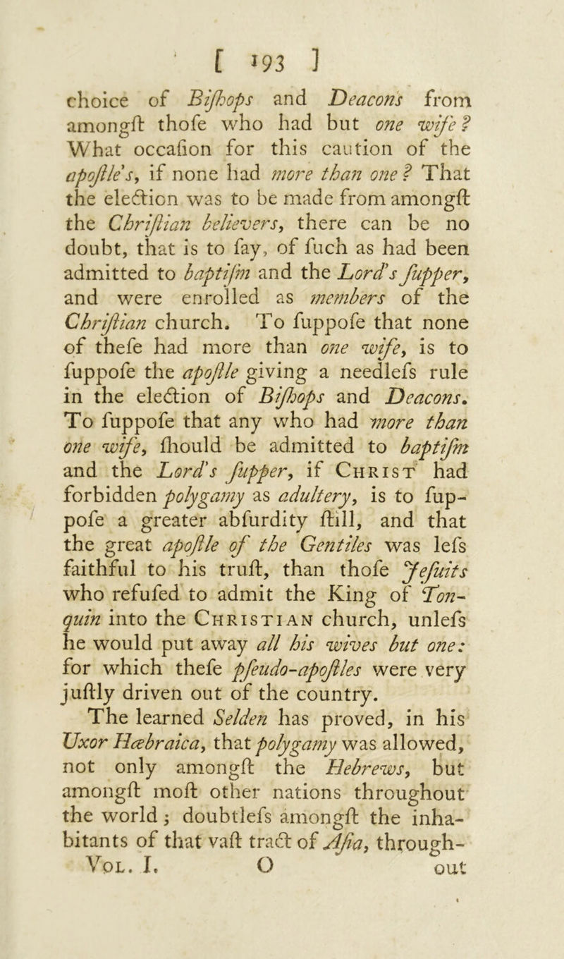 [ 93ז ] choice of B^dops and Deacons from amongft thofe who had but one wife? What occafion for this caution of the apofile s^ if none had more tha71 one ? That the eleftion was to be made from amongft the Chrifiian believers^ there can be no doubt, that is to fay, of fuch as had been admitted to baptifm and the Lord's /upper y and were enrolled as 7ne7nbers of the Chrifiian church. To fuppofe that none of thefe had more than 072e wifey is to fuppofe the apo/le giving a needlefs rule in the eledtion of Bi/oops and Deacons. To fuppofe that any who had 7770re than one wifey iliould be admitted to baptifm and the Lord's /uppery if Christ had forbidden polyga771y as adulteryy is to fup- pofe a greater abfurdity ftill, and that the great apofile of the Gentiles was lefs faithful to his truft, than thofe fefuits who refufed to admit the King of Lon- quin into the Christian church, unlefs he would put away all his wives but one: for which thefe pfeudo-apofles were very juftly driven out of the country. The learned Selden has proved, in his Uxor HcebraicUy that polyga771y was allowed, not only amongft the HebrewSy but amongft moft other nations throughout* the world; doubtlefs amongft the inha- bitants of that vaft tract of ylfa, through- I. O out