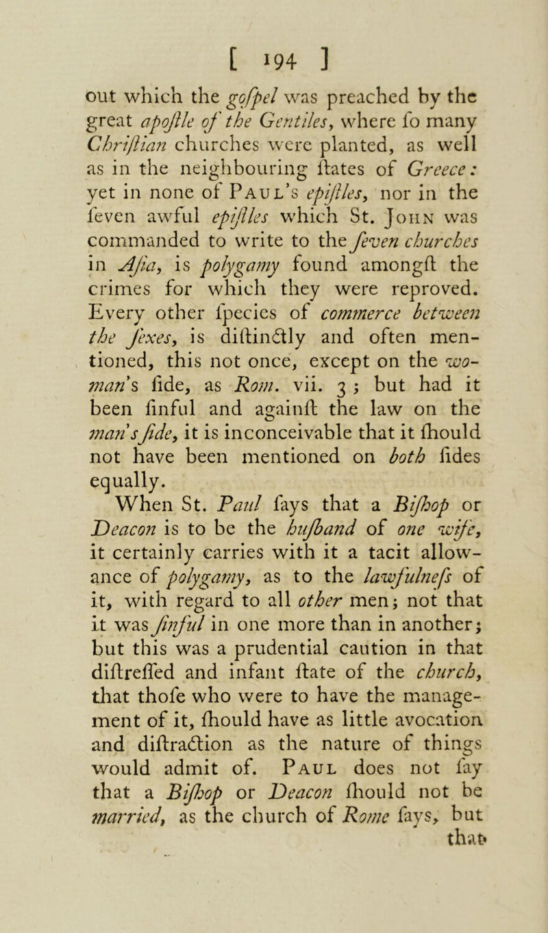 [ 94ג ] out which the gofpel was preached by the great apofile of the Gentiles^ where fo many ChrijUan churches were planted, as well as in the neighbouring ftates of Greece: yet in none of Paul's epifiles^ nor in the !even awful epifles which St. John was commanded to write to the /even churches in Afia^ is polyga7ny found amongil the crimes for which they were reproved. Every other fpecies of com7nerce between! the fexes, is diiHndly and often men- > tioned, this not once, except on the wo- man\ fide, as Ronu vii. 3 ; but had it been finful and againll the law on the 7nansfde^ it is inconceivable that it ihould not have been mentioned on both fides equally. When St. Taul fays that a Bifoop or Deacon is to be the hifband of one wifcj it certainly carries with it a tacit allow- ance of polygamy, as to the lawfuhiefs of it, with regard to all other men; not that it was fnful in one more than in another; but this was a prudential caution in that diftreifed and infant ilate of the church, that thofe who were to have the manage- ment of it, ihould have as little avocation, and diftradlion as the nature of things would admit of. Paul does not fay that a Bifoop or Deacon iliould not be married, as the church of Borne fays, but that·