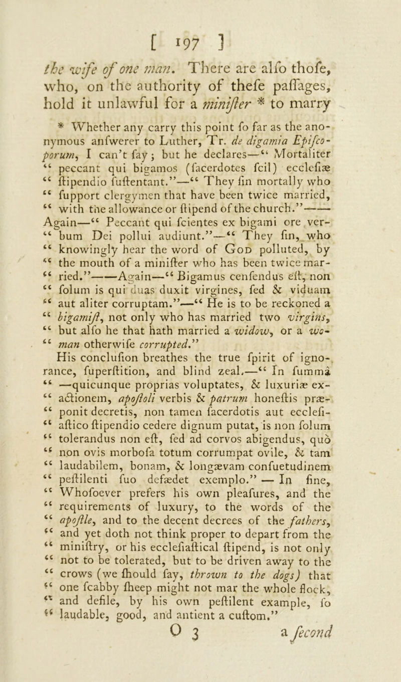 [ !97 ] the ‘Wife of one man. There are alfo thofe, who, on the authority of thefe paflages, hold it unlawful for a minifer to marry * Whether any carry this point Γ0 far as the ano- nymous anfwerer to Luther, Tr. ile digarnta Epifco· porum^ I can’t fay; but he declares—“ Mortaliter “ peccant qui bigamos (facerdotes fcil) eccleiI3e ilipendio fuftentant.”—They fin mortally who “ fupport clergymen that have been twice married, “ with the allowance or ftipend of the church.”—— Again—Peccant qui fcientes ex bigami ore vcr- ‘‘ bum Dei pollui audiunt.”—They fin, who ‘‘ knowingly hear the word of God polluted, by the mouth of a miniffer who has been tvvucemar- ried.” Again—“ Bigamus cenfendus eit, non ‘‘ folum is qui duas duxit virgines, fed & viduain aut aliter corruptam.”—He is to be reckoned a htga?nyi^ not only who has married two virgins^ but alfo he that hath married a widow^ or a wo^ . 7nan other wife corrupted H is conclufion breathes the true fpirit of igno-, ranee, fuperftition, and blind zeaL—“ In fumma ‘‘ —quicunque proprias voluptates, & luxuriae ex- “ adlionem, οροβοΓι verbis & patrum honeilis prae~ “ ponit decretis, non tamen facerdotis aut ecclefi- ‘‘ ailico ftipendio cedere dignum putat, is non folum tolerandus non eft, fed ad corvos abigendus, quo non ovis morbofa totum corrumpat ovile, & tarn “ laudabilem, bonam, h longsevam confuetudinem pelHlenti fuo defaedet exemplo.” — In fine, ‘‘ Whofoever prefers his own pleafures, and the “ requirements of luxury, to the words of the ‘‘ apoflle^ and to the decent decrees of the fathers^ and yet doth not think proper to depart from the “ miniftry, or his ecclefiaftical ftipend, is not only not to be tolerated, but to be driven away to the crows (we ihould fay, thrown to the dogs) that one fcabby fheep might not mar the whole flock, and defile, by his own peftilent example, fo laudable, good, and antient a cuftom.” 0 3 a fecond
