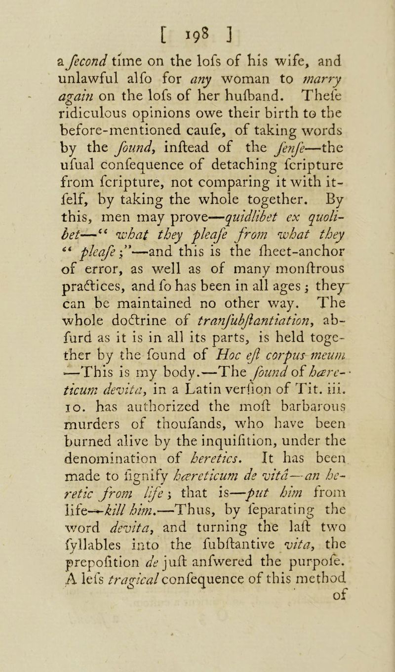 [ !98 ] a Jccond time on the lofs of his wife, and unlawful alfo for any woman to mar7y a^ain on the lofs of her huiband. Thefe ridiculous opinions owe their birth to the before״mentioned caufe, of taking words by the founds inftead of the Jenfe—the ufual confequence of detaching fcripture from fcripture, not comparing it with it- felf, by taking the whole together. By this, men may prove—quidlibet ex quoit- bet—ni'hat they pleafe from ^johat they pleafe f—and this is the iheet-anchor of error, as well as of many monftrous praftices, and fo has been in all ages \ they־ can be maintained no other way. The whole doilrine of tranfuhfiantiationy ab- furd as it is in all its parts, is held togc־ ther by the found of Hoc efl corpus meuni —This is rny body.—The found oi hare-- ticum devita, in a Latin verfion of Tit. iii. lo. has authorized the moil: barbarous murders of thoufands, who have been burned alive by the inquifition, under the denomination of heretics. It has been made to iignify harcticum de vita—an he- retie from life \ that is—put hun froni kill him.—Thus, by feparating the word devita, and turning the lail two fyllables into the fubftantive the prepofition juft anfwered the purpofe. A lefs tragical confequence of this method of