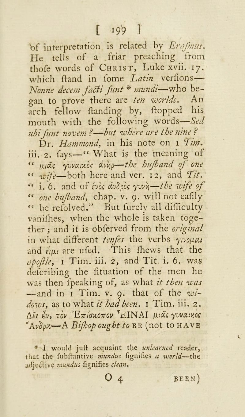 t ■9נ 9׳ 'of interpretation is related by Ernfmus. He tells of a .friar preaching from thofe words of Christ, Luke xvii. 17. which ftand in iome Latt?t verfions— Nonne decern fadli funt ^ muridi—who be- gan to prove there are ten worlds. An arch fellow ftanding by, flopped his mouth with the following words—Sed ubi flint novem ?—but where are the nine ? Dr. Hammond, in his note on 1 Hm. iii. 2. fays—‘‘ What is the meaning of (χιόίς γϋνα1’/.€ζ civi^p—the hujband oj one —both here and ver. 12, and Ht. i. 6. and of ίνος Civ'S ροζ yavvj—the wife oJ ‘‘ one hiipand, chap. v. 9. will not eafily be refolvedf But furely all difficulty vaniffies, when the whole is taken toge- ther ; and it is obferved from the original in what different tenfes the verbs y1v0(1at and Eipu are ufed. This ffiews that the apofile, I Tim. iii. 2, and Tit. i. 6. was defcribing the fituation of the men he was then fpeaking of, as what it then was —and in 1 Tim. v. 9. that of the wi- dows, as to what it had been. 1 Tim. iii. 2. Δη 8v, rov Έττ/σκοττον ViNAI fxici; yvvxincc *‘AvSpx—A Bfhop ought to be (not to have * I would juil acquaint the unlearned reader, that the fubllantive 7nundus fignihes a world—the adjective viundus fignifies chan. 0 4 been)