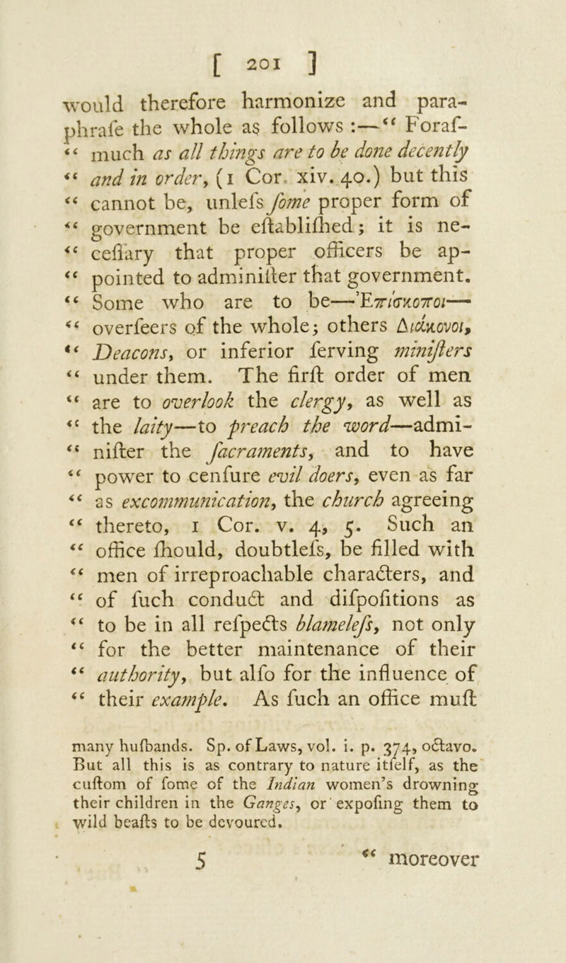 Λνοιιΐ(! therefore harmonize and para- phrale the whole as follows :—Foraf- ‘‘ much as all things are to be done decently ‘‘ and in ordery (1 Cor. xiv.^40.) but this cannot be, unlefs f07ne proper form of government be eftabliihed; it is ne- cefiary that proper officers be ap- pointed to adrniniiler that government. Some Avho are to be—Έττ/σκοττο/— overfeers of the whole; others Δ/<ζκονο/, Deaconsy or inferior ferving minifiers under them. The firft order of men “ are to overlook the clergyy as well as the laity—to preach the word—admi- nifter the facraments^ and to have power to cenfure evil doersy even as far as excommunicationy the church agreeing thereto, 1 Cor. v. 4, 5. Such an office ihould, doubtlefs, be filled with men of irreproachable characters, and of fuch conduct and difpofitions as to be in all refpeCts blamelefsy not only for the better maintenance of their authorityy but alfo for the influence of, their example. As fuch an office muil many hufbands. Sp. of Laws, vol. i. p. 374, 06lav0. But all this is as contrary to nature itfelf, as the cuftom of fome of the Indian women’s drownins: their children in the GangeSy or expofing them to wild bealts to be devoured. moreover 5