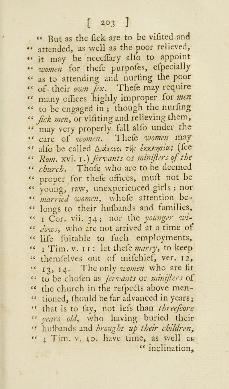 (C But as the fick are to be vifited and “ attended, as well as the poor relieved, it may be neceffary alfo to appoint njoomen for thefe purpofes, efpecially as to attending and nurfing the poor of- their owi Jcx, Thefe may require many offices highly improper for men ‘‘ to be engaged in \ though the nurling Jick men^ or vifiting and relieving them, may very properly fall alio under the care of Thefe on alfo be called {^׳,cixcvoi (fee “ Ro/n. xvi. I.) fervants or 7ninifie7's of the church, Thofe who are to be deemed proper for thefe offices, muft not be young, raw, unexperienced girls 5 nor 'married women, whofe attention be- longs to their huibands and families, I Cor. vii. 34; nor the yoimger ‘zev- do-wsy who are not arrived at a time of life fuitable to fuel! employments, I Tim. v. 11 : let thefe many, to keep themfelves out of mifehief, ver. 12, 13, 14. The only women who are fit to be chofen as jervants or mhi^ers of the church in the refpedfs above men- ‘‘ tioned, ihould be far advanced in years; “ that is to fay, not lefs than threefcore years old, who having buried their “ huibands and brought up their childreny I Tim. V, 10. have time, as v/ell as inclination.
