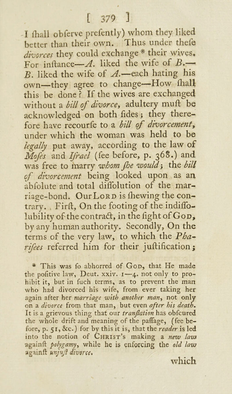 I ihali obferve prefently) whom they liked better than their own. Thus under thefe divorces they could exchange ^ their wives. For inftance—A. liked the wife of jB.-־- B. liked the wife of A,—each hating his own—they agree to change—How ihali this be done ? If the wives are exchanged without a bill of divorce, adultery mull: be acknowledged on both fides; they there- fore have recourfe to a bill of divorcemenf, under which the woman was held to be legally put 2csN2cy^ according to the law of Mofes and Ifrael (fee before, p. 368.) and was free to marry whom foe would; the bill of divorcement being looked upon as an. abfolute and total diflblution of the mar- riage-bond. OurLoRD is iliewing the con- trary. : Firft, On the footing of the indiifo- lubility of the contraft, in the fight of God, by any human authority. Secondly, On the terms of the very law, to which the Bha^ rifees referred him for their juftification; * This was fo abhorred of God, that He made the pofitive law, Deut. xxiv. 1—4. not only to pro- hibit it, but in fuch terms, as to prevent the man who had divorced his wife, from ever taking her again after her marriage with another 7nan^ not only on a divorce from that man, but even after his death· It is a grievous thing that our tranfatlon has obfcured the whole drift and meaning of the paiTage, (fee be- fore, p. 51, &c.) for by this it is, that the reader is led into the notion of Christ’s making a new law againft polygamy^ while he is enforcing the old law againft unjuf divorce* which