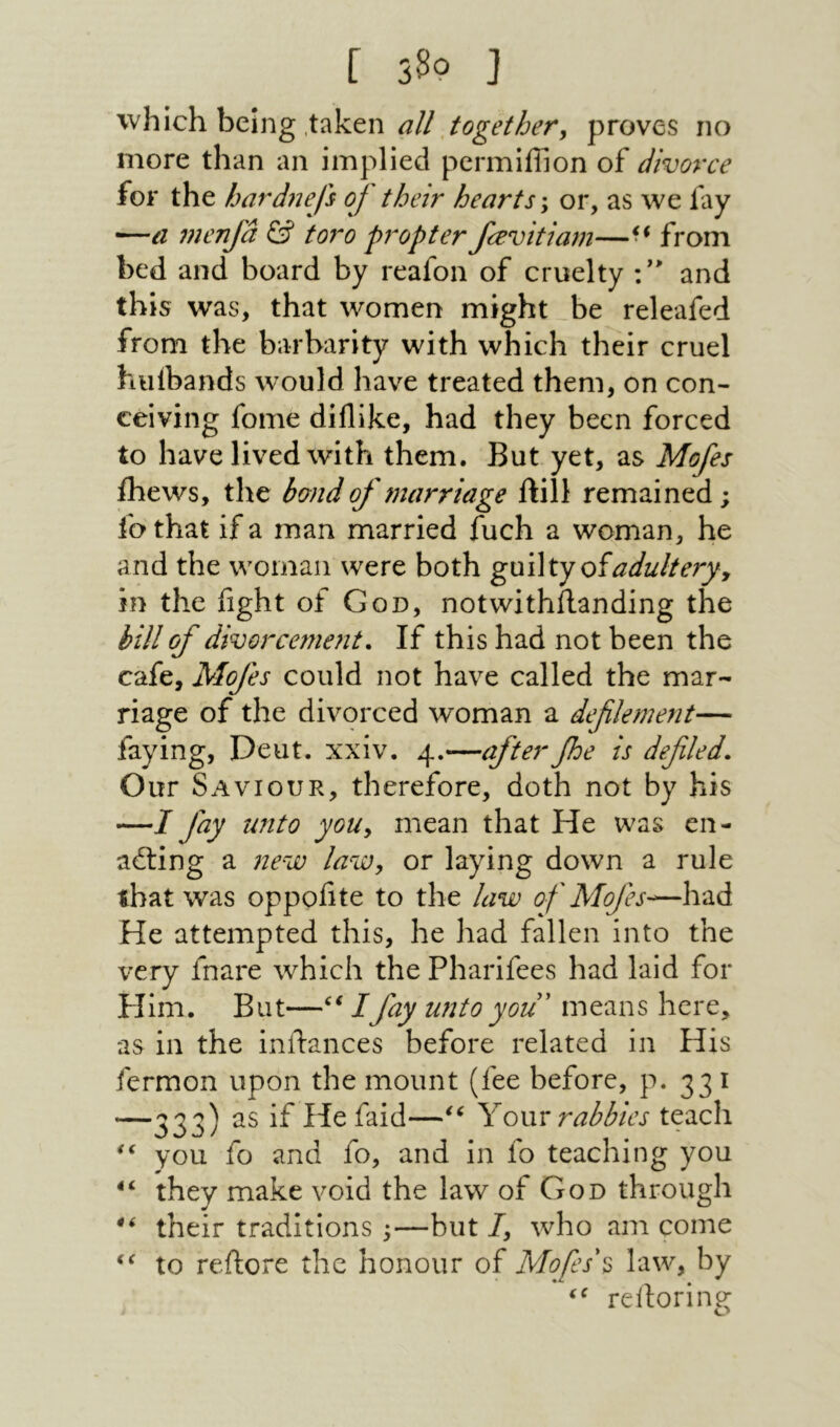 [ 330 J which being .taken proves no more than an implied permiffion of divorce for the hard72efs of their hearts; or, as we fay menjd toro propter fcevitiam—from bed and board by reafon of cruelty ·/״ and this was, that women might be releafed from the barbarity with which their cruel hiilbands would have treated them, on con- ceiving fome dillike, had they been forced to have lived with them. But yet, as Mofes fhews, the bond of marriage ftill remained; fothat if a man married fuch a woman, he and the woman were both gnWtyoiadulterjy in the fight of God, notwithilanding the hill of divorcement. If this had not been the cafe, Mofes could not have called the mar- riage of the divorced woman a defilement— faying, Deut. xxiv. 4.—after foe is defiled. Our Saviour, therefore, doth not by his —I fay unto yoUy mean that He was en- ailing a new laWy or laying down a rule that was oppofite to the law of Mofes·^—had He attempted this, he had fallen into the very fnare which the Pharifees had laid for Pllm. But—/fay unto you' means here, as in the inftances before related in His fermon upon the mount (fee before, p. 331 —333) Yovu rabbles teach you fo and fo, and in fo teaching you they make void the law of God through their traditions ;—but/, who am come to reflore the honour of Mofes\ law, by reiloring