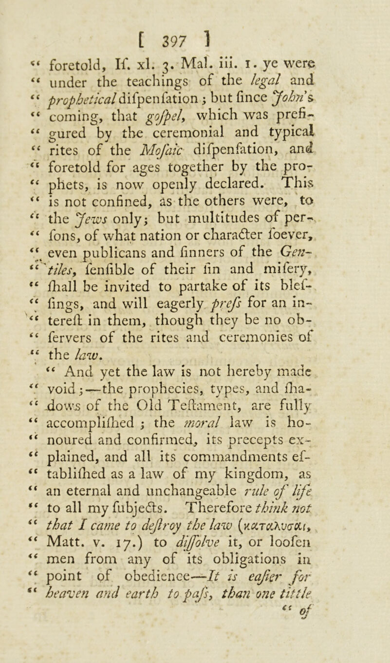 foretold. If. xl. 3· Mai. ill. i. ye were under the teachings of the legal and’ ‘י prophetical\ but fince John's. coming, that gofpeh which Λvas gured by the ceremonial and typical rites of the Mojaic difpenfation, and foretold for ages together by the pro- phets, is now openly declared. This is not confined, as the others were, to the Jews only; but multitudes of per-^ fons, of what nation or charadler foever, even publicans and finners of the Gen- 'tiles^ feniible of their fin and mifery, fhall be invited to partake of its blef- fings, and will eagerly prefs for an in- tereft in them, though they be no ob- fervers of the rites and ceremonies of the law. i\nd yet the law is not hereby made void;—the prophecies, types, and ilia- ,dowjs of the Old Teilament, are fully ‘‘ accompliihed ; the moral law is ho- noured and confirmed, its precepts ex- plained, and all its commandments ef- tablifhed as a law of my kingdom, as an eternal and unchangeable rule of life to all my fubjedts. Thereforeעמ/ that I ca?ne to defroy the law (κΰ:τ(Χλι;(7Λη Matt. V. 17.) to difolve it, or loofeu men from any of its obligations in point of obedience—// is eafier for “ heave?! and earth to pafs^ than one tittle '' of