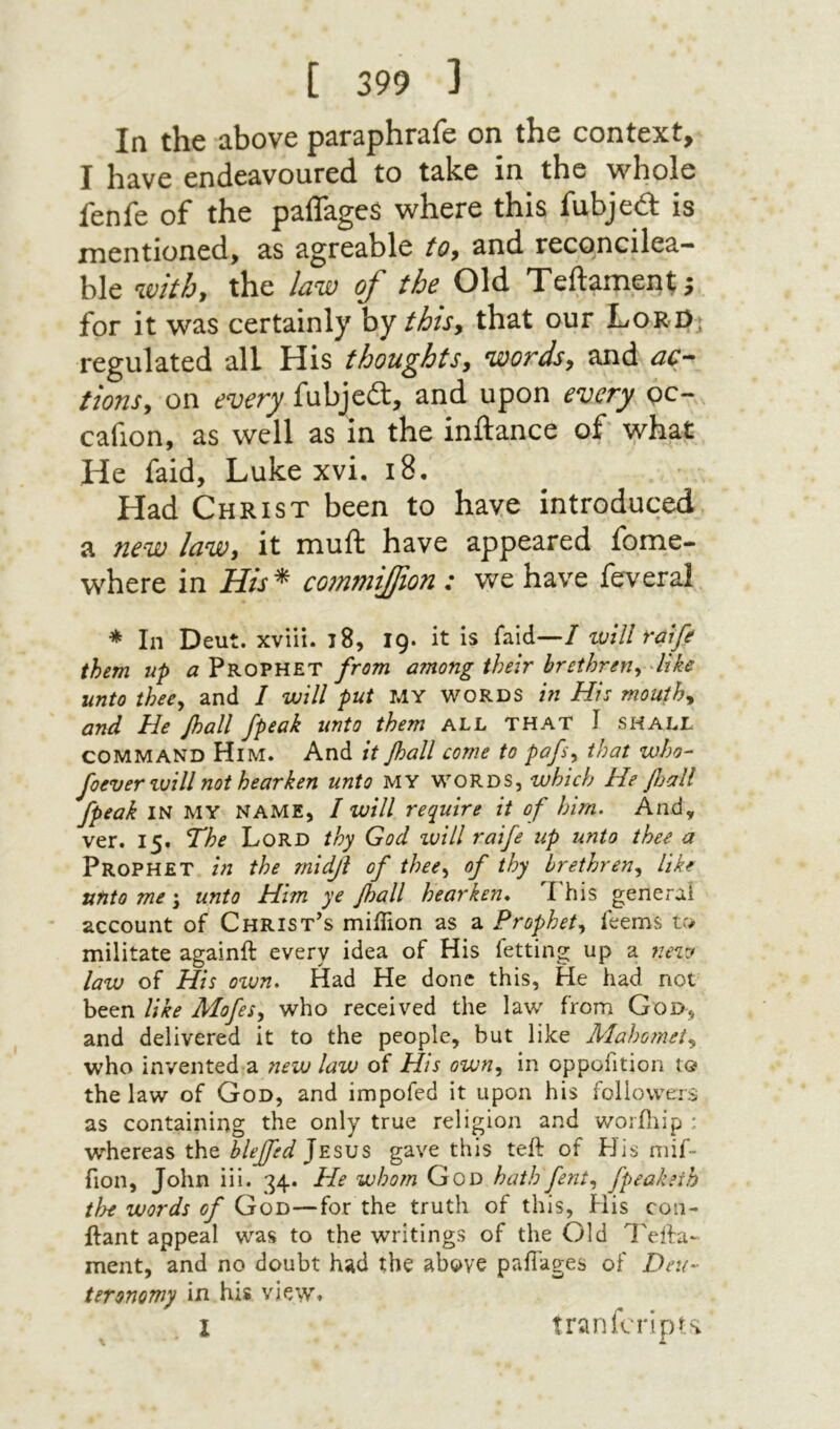 In the above paraphrafe on the context, I have endeavoured to take in the whole fenfe of the paiTageS where this fubjed: is mentioned, as agreable to, and reconcilea- ble with, the law of the Old Teftameni j for it was certainly by/i׳/r, that our LoR0j regulated all His thoughts, words, and ac- tions, on every fubjed, and upon every gc- cafion, as well as In the inftance of what He faid, Luke xvi. 18. Had Christ been to have introduced a new law, it muft have appeared fome- where in His*’ commifion : we have ieveral * In Deut. xviii. 18, ig. it is faid—I will raife them up a Prophet from among their brethren,, dike unto thee,, and / will put MY words in His mouthy and He Jhall /peak unto them all that J shall COMMAND Him. And itβαΙΙ come to pafs,, that who- foever zuill not hearken unto MY words, which He fiall /peak IN MY NAME, I will require it of him. And, ver. 15. The Lord thy God will raife up unto thee a Prophet in the midji of thee,, of thy brethren,, like unto me \ unto Him ye /hall hearken* This general account of Christ’s miiTion as a Prophet,, Teems v* militate againft every idea of His fetting up a 72ew law of His οτυη. Had He done this. He had not been like AlofeSy who received the law from God, and delivered it to the people, but like Aiahomet,, who invented a 71ew law of His own,, in oppofition to the law of God, and impofed it upon his followers as containing the only true religion and woriliip : whereas the blejfed Jesus gave this teil of PJis mif- fion, John iii. 34. He whom God hath fent,, fpeakeih tide words of God—for the truth of this, His con- ilant appeal was to the writings of the Old Tefta- ment, and no doubt had the above paiTages of Deu- teronomy in his view. I tranfuripK