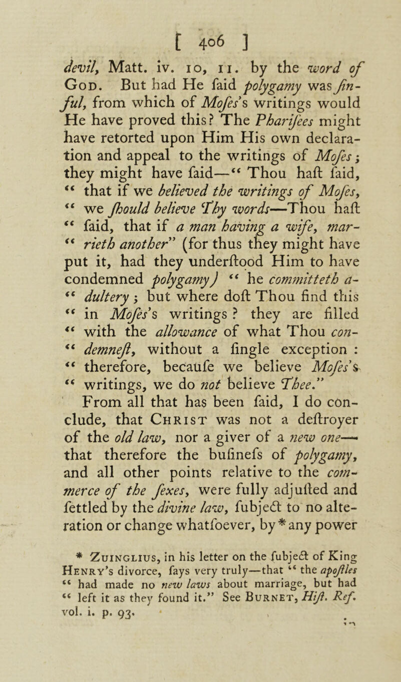 de%)ily Matt. iv. 10, ii. by the word of God. But had He faid polygamy wasβη·‘ fuly from which of Mofes\ writings would He have proved this? The Pharifees might have retorted upon Him His own declara- tion and appeal to the writings of Mofes; they might have faid—Thou haft faid, ‘‘ that if we believed the writings of Mofesy we fjould believe ^Phy words—Thou haft faid, that if a man having a wife^ mar- rieth another' (for thus they might have put it, had they underftood Him to have condemned polygamy) he com771itteth a- ** dultery ; but where doft Thou find this in Mofes's writings ? they are filled with the allowance of what Thou con- demnefiy without a fingle exception : therefore, becaufe we believe Mofes\^ writings, we do not believe Teheed' From all that has been faid, I do con- elude, that Christ was not a deftroyer of the old lawy nor a giver of a new one-^ that therefore the bufinefs of polygamyy and all other points relative to the cotn·^ merce of the fexesy were fully adjufted and fettled by the divine laWy fubjeil to no alte- ration or change whatfoever, by *any power * ZuiNGLius, in his letter on the fubjedl of King Henry’s divorce, fays very truly—that “ the αροβΐ€5 ‘‘ had made no new laws about marriage, but had ‘‘ left it as they found it.” See Burnet, ΗΙβ, Ref, vol. i. p. 93. Λ♦ י