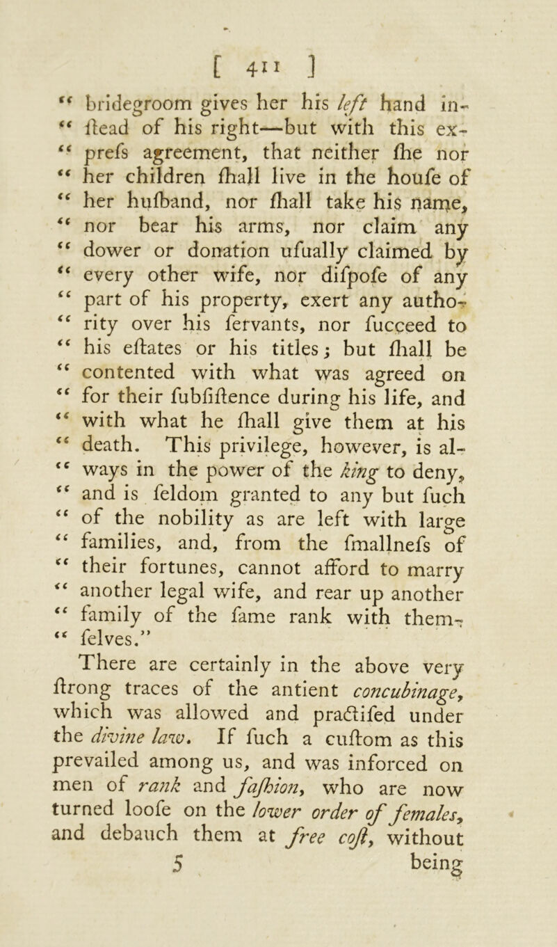 [ 4” ] bridegroom gives her his left hand in·״ ilead of his right—but with this ex- prefs agreement, that neither ihe nor her children ihall live in the houfe of her huiband, nor iliall take his nor bear his arms, nor claim׳ any dower or donation ufually claimecl by every other wife, nor difpofe of any part of his property, exert any autho-i rity over his fefvants, nor fucpeed to his ellates or his titles; but iliall be contented with what was agreed on for their fubfiftence during his life, and with what he ihall give them at his death. This privilege, however, is aU ways in the power of the king to deny^ and is feldom granted to any but fuel! of the nobility as are left with large families, and, from the fmallnefs of their fortunes, cannot afford to marry another legal wife, and rear up another family of the fame rank with them- ‘‘ felves.” There are certainly in the above very ftrong traces of the antient concubinagey which was allowed and prailifed under the divine law* If fuch a cuilom as this prevailed among us, and was inforced on men of rank and fafoiony who are now turned loofe on the lower order of femalesy and debauch them at free cofy without 5 ^ being