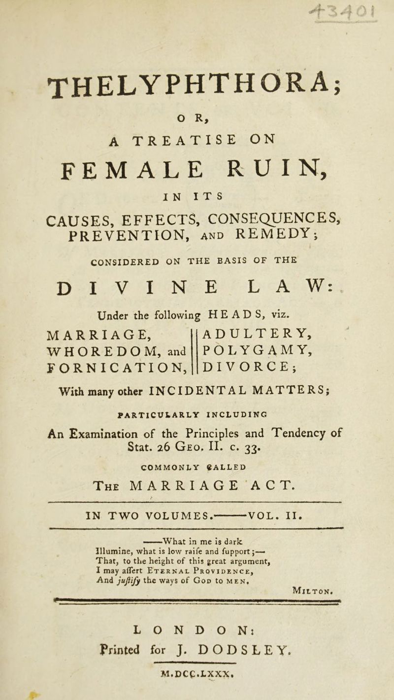 THELYPHTHORA; 0 R; ΑΣΑ ON FEMALE RUIN, 8 )| א1 CAUSES, EFFECTS, CONSEQUENCES, PREVENTION, ano REMEDY; CONSIDERED ON THE BASIS OF THE + ליו eae ה ו Under the following HEADS, viz. MARRIAGE, ADULTERY; WHOREDOM, and|| POLYGAMY, FORNICATION,||DIVORCE; With many other INCIDENTAL MATTERS; PARTICULARLY INCLUDING An Examination of the Principles and Tendency of Stat. 26 Geo. II. c. 33. COMMONLY @ALLED Tue MARRIAGE ACT. VOL. Il. IN TWO VOLUMES. —— What in me is dark Ilumine, what is low raife and fupport ;— That, to the height of this great argument, I may affert Erernart ProvipENce, And jufify the ways of Gop to MEN, MILTON. ו A Ce ALPES ETE EE IIE ET 2 NEES EOE τυ Ἢ OIF SITE SRE RE EE STE REEVE π τέκν nts me ee κεέ σειν 3.0: 3. Osan Printed for J. DODSLEY. M.DCC.LXXX,
