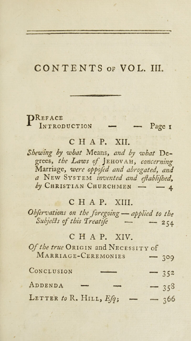 — Page I Reface Introduction CHAP. XII. Shewing by what Means, and by what De- grees, the Laws of Jehovah, concerning Marriage, were oppofed and abrogated, and a New System invented and eflablifed, by Christian Churchmen — — 4 CHAP. XIII. Obfervations on the foregoing — applied to the Subjedis of this Lreatife — — 254 CHAP. XIV. 309 Of the true Origin and Necessity of Marriage-Ceremonies 352 ־־ 358 — 366 — Conclusion י Addenda —־׳־־- ·׳ Letter to R. Hill, Efq^,