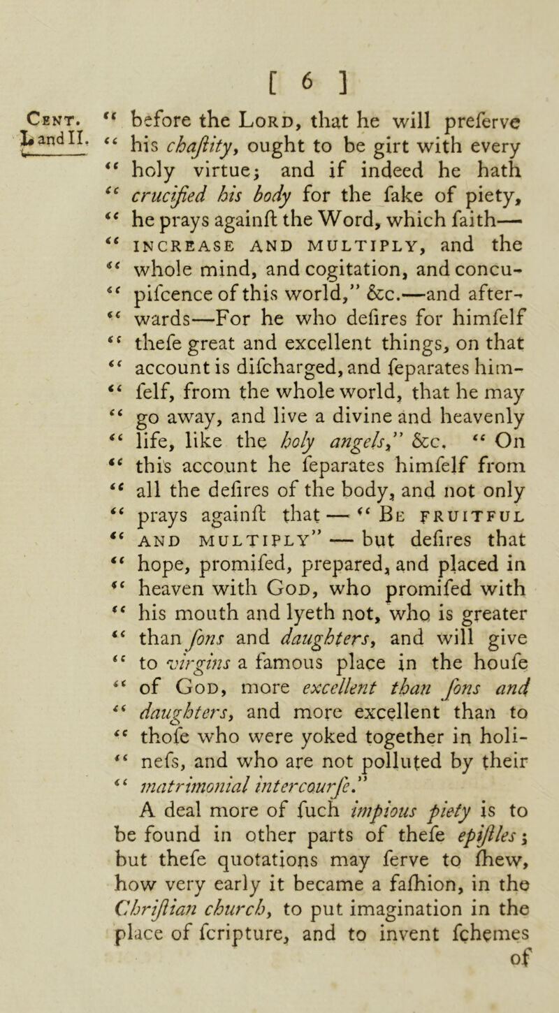 €ξ before the Lord, that he will preferve his chafitty^ ought to be girt with every holy virtue; and if indeed he hath crucified his body for the fake of piety, he prays againft the Word, which faith—· INCREASE AND MULTIPLY, and the whole mind, and cogitation, and concu- pifcence of this world,'* &c.—and after- wards—For he who defires for himfelf thefe great and excellent things, on that account is difcharged, and feparates him- felf, from the whole world, that he may go away, and live a divine and heavenly life, like the holy angels^'' &c, On this account he feparates himfelf from all the defires of the body, and not only that — Be fruitful a cc iC n i c *c < ( tc c c €C iC againft prays AND MULTIPLY״ — but defires that hope, promifed, prepared, and placed in heaven with God, who promifed with his mouth and lyeth not, who is greater than fons and daughters^ and will give to virgins a famous place in the houfe of God, more excellent than fons and, daughters^ and more excellent than to thofe who were yoked together in holi- nefs, and who are not polluted by their matrimonial intercourfe. ’' A deal more of fuch impious piety is to be found in other parts of thefe epfiles ·y but thefe quotations may ferve to ihew, how very early it became a faihion, in the Chrifiian churchy to put imagination in the place of fcripture, and to invent fchemes of n fC €( i( < C i i i 6 Cent.