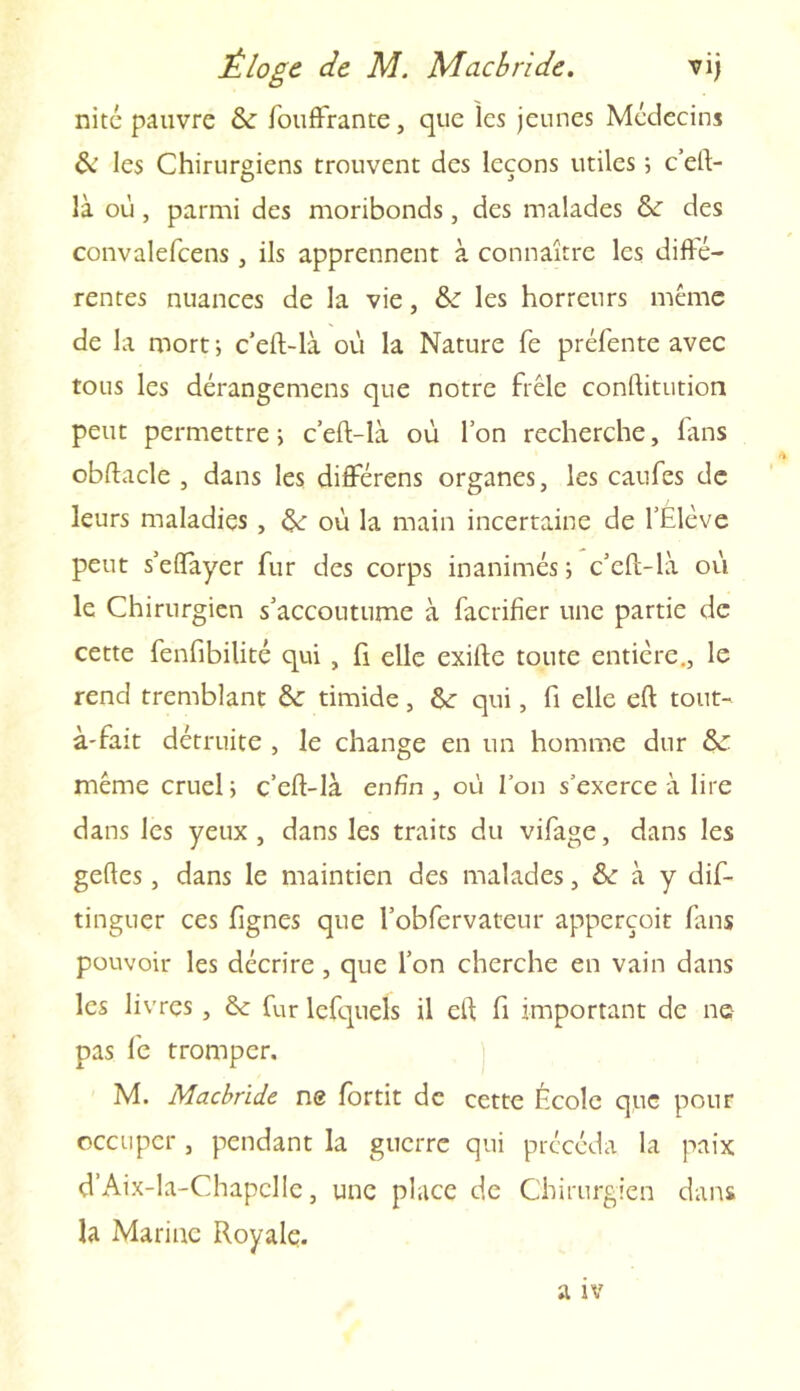 nité pauvre & foufFrante, que les jeunes Médecins & les Chirurgiens trouvent des leçons utiles 5 c’eft- là où, parmi des moribonds, des malades 6e des convalefcens , ils apprennent à connaître les diffé- rentes nuances de la vie, 6e les horreurs même de la mort ; c’eft-là où la Nature fe préfente avec tous les dérangemens que notre frêle conftitution peut permettre ; c’eft-là où l’on recherche, fans obftacle , dans les différons organes, les caufes de leurs maladies , &: où la main incertaine de l’Elève peut s’effayer fur des corps inanimés; c’eft-là où le Chirurgien s’accoutume à facrifier une partie de cette fenfibilité qui , fi elle exifte toute entière., le rend tremblant &: timide, &: qui, fi elle eft tout- à-fait détruite , le change en un homme dur &C même cruel ; c’eft-là enfin , où Ton s’exerce à lire dans les yeux, dans les traits du vifage, dans les geftes, dans le maintien des malades, & à y dis- tinguer ces fignes que l’obfervateur apperçoit fans pouvoir les décrire , que l’on cherche en vain dans les livres , 6e fur lcfquels il eft fi important de ne pas fe tromper. M. Macbride ne fortit de cette École que pour occuper , pendant la guerre qui précéda la paix d’Aix-la-Chapelle, une place de Chirurgien dans la Marine Royale.