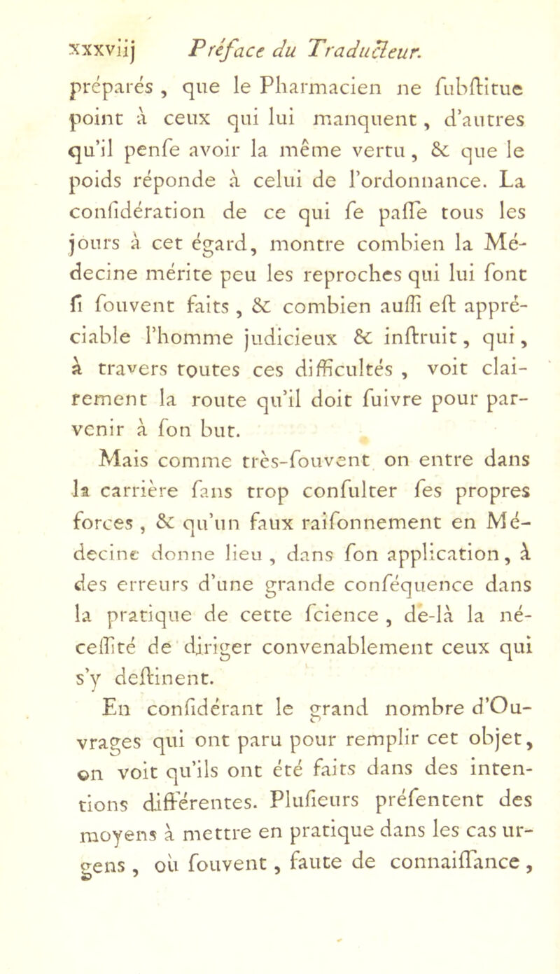 prépares , que le Pharmacien ne fubffitue point à ceux qui lui manquent, d’autres qu’il penfe avoir la même vertu, & que le poids réponde à celui de l’ordonnance. La confidération de ce qui fe pâlie tous les jours à cet égard, montre combien la Mé- decine mérite peu les reproches qui lui font fi fouvent faits , Sc combien aufli eft appré- ciable l’homme judicieux êc inftruit, qui, à travers toutes ces difficultés , voit clai- rement la route qu’il doit fuivre pour par- venir à fou but. Mais comme très-fouvent on entre dans la carrière fans trop confulter fes propres forces , & qu’un faux raifonnement en Mé- decine donne lieu, dans fon application, à des erreurs d’une grande conféquence dans la pratique de cette fcience , de-là la né- celfité de diriger convenablement ceux qui s’y deffinent. En confidérant le erand nombre d’Ou- O vrages qui ont paru pour remplir cet objet, on voit qu’ils ont été faits dans des inten- tions différentes. Plufieurs préfentent des moyens à mettre en pratique dans les cas ur- oens , ou fouvent, faute de connaiffance ,