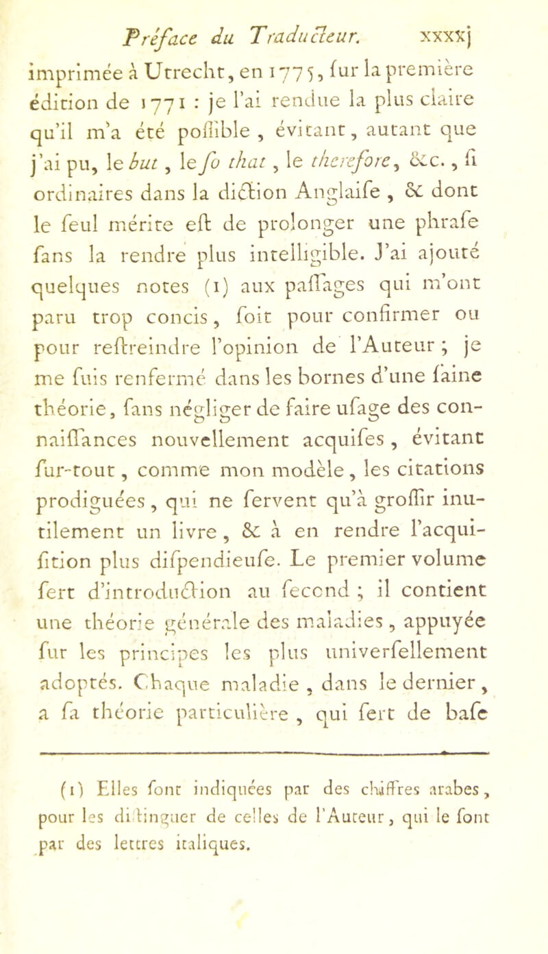 imprimée à Utrecht, en 177 5, fur la première édition de 1771 • je l ai rendue la plus claire qu’il m’a été poflible , évitant, autant que j’ai pu, le but, le fu that, le therefore, oie., ii ordinaires dans la diction Anglaife , oc dont le feul mérite eft de prolonger une phrafe fans la rendre plus intelligible. J’ai ajouté quelques notes (1) aux p a liages qui m’ont paru trop concis, Toit pour confirmer ou pour reftreindre l’opinion de l’Auteur ; je me fuis renfermé dans les bornes d’une faine théorie, fans négliger de faire ufage des con- naiflances nouvellement acquifes, évitant fur-tout, comme mon modèle, les citations prodiguées, qui ne fervent qu’à groffir inu- tilement un livre , 8c à en rendre l’acqui- fition plus difpendieufe. Le premier volume fert d’introdnéVion au fécond ; il contient une théorie générale des maladies, appuyée fur les principes les plus univerfellement adoptés. Chaque maladie, dans le dernier, a fa théorie particulière , qui fert de bafe fi) Eli es font indiquées par des chiffres arabes, pour les di tinçuer de celles de l’Auteur, qui le font par des lettres italiques.