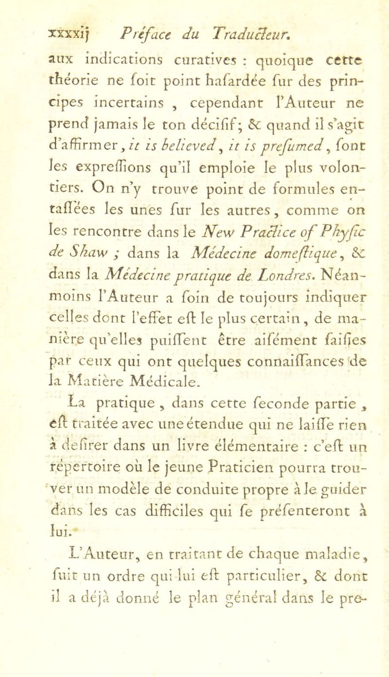aux indications curatives : quoique cette théorie ne foit point hafardée fur des prin- cipes incertains , cependant l’Auteur ne prend jamais le ton décifif; de quand il s’agit d’affirmer, it is belicved, it is prefumed, font les expreffions qu’il emploie le plus volon- tiers. On n’y trouve point de formules en- taflées les unes fur les autres, comme on les rencontre dans le New Practice of Phyfic de Skaw ; dans la Médecine dôme (il que, &C dans la Médecine pratique de Londres. Néan- moins l’Auteur a foin de toujours indiquer celles dont l’effet eft le plus certain , de ma- nière qu'elles puiflent être aifément failles par ceux qui ont quelques connaiiïances de la Matière Médicale. La pratique , dans cette fécondé partie , ed traitée avec une étendue qui ne laifle rien à defîrer dans un livre élémentaire : c’effi un répertoire où le jeune Praticien pourra trou- ver un modèle de conduite propre ale guider dans les cas difficiles qui fe préfenteront à lui. L’Auteur, en traitant de chaque maladie, luit un ordre qui lui eft particulier, & dont il a déjà donné le plan général dans le pre-