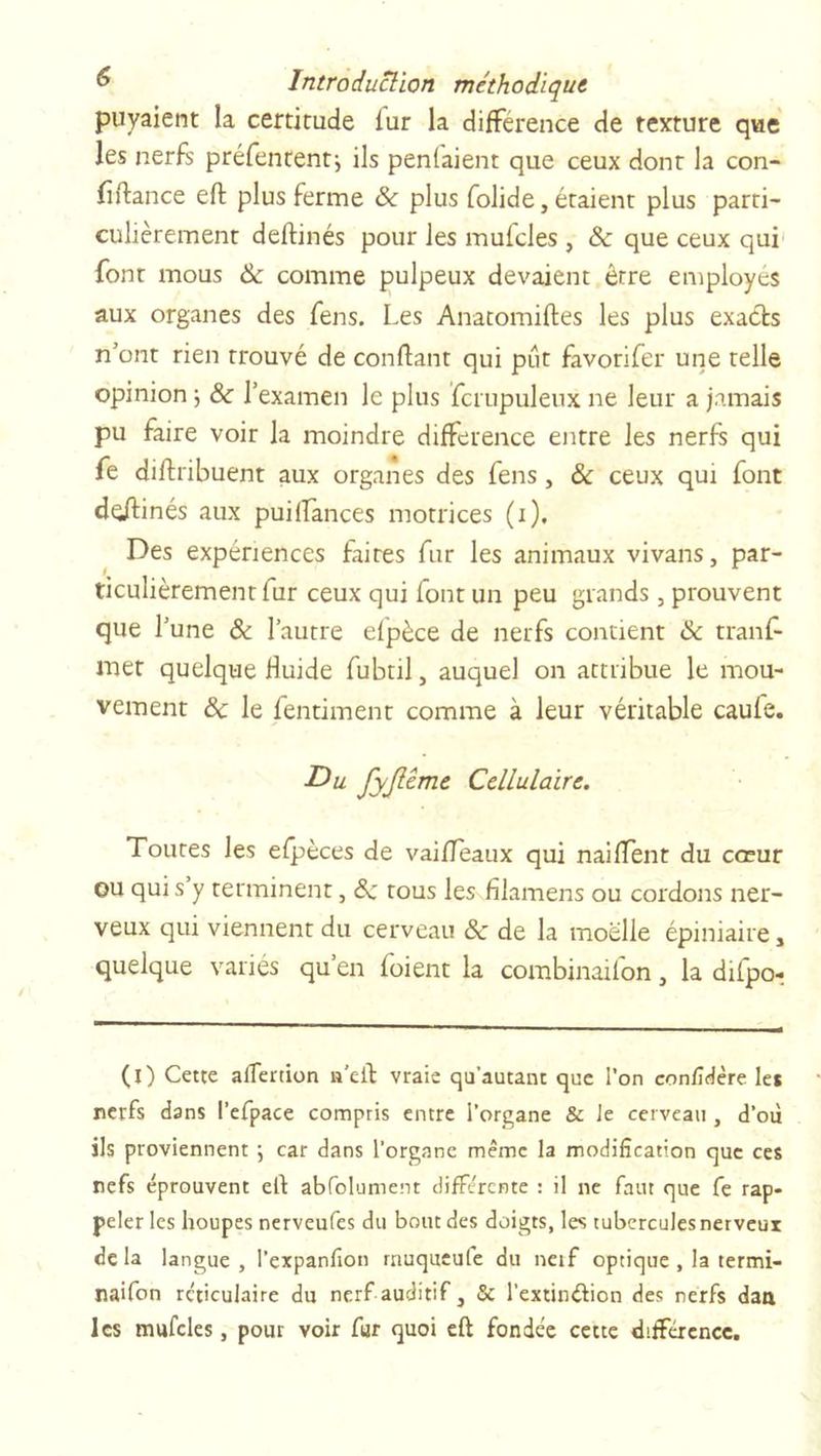 puyaient la certitude fur la différence de texture que les nerfs préfententj ils penlaient que ceux dont la con- fiance eft plus ferme &amp; plus folide, étaient plus parti- culièrement deftinés pour les mulcles , ôc que ceux qui font mous 8c comme pulpeux devaient être employés aux organes des fens. Les Anatomiftes les plus exacts n’ont rien trouvé de confiant qui put favorifer une telle opinion -, 8c l’examen le plus fcrupuleux ne leur a jamais pu faire voir la moindre différence entre les nerfs qui fe diftribuent aux organes des fens, &amp; ceux qui font deftinés aux puilïànces motrices (i). Des expériences faites fur les animaux vivans, par- ticulièrement fur ceux qui font un peu grands , prouvent que l’une &amp; l’autre efpèce de nerfs contient 8c tranf- met quelque Huide fubtil, auquel on attribue le mou- vement 8c le fentiment comme à leur véritable caufe. Du fyjlême Cellulaire. Toutes les efpèces de vaiffeaux qui naiffent du cœur ou qui s y terminent, 8c tous les filamens ou cordons ner- veux qui viennent du cerveau 8c de la moelle épiniaire, quelque varies qu’en foient la combinaifon, la difpo- (l) Cette alfertion n’cft vraie qu’autant que l'on confidère le* nerfs dans l’efpace compris entre l’organe &amp; Je cerveau , d'où ils proviennent ; car dans l’organe même la modification que ces nefs éprouvent eft abfolument différente : il ne faut que fe rap- peler les houpes nerveufes du bout des doigts, les tubcrculesnerveur delà langue, l’expanfion rnuqueufe du neif optique , la termi- naifon réticulaire du nerf auditif, 5c l’extin&amp;ion des nerfs daa les mufcles, pour voir fur quoi eft fondée cette différence.