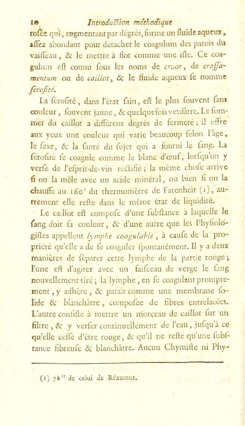 rofée qui, augmentant par degrés, forme un fluide aqueux, affez abondant pour détacher le coagulum des parois du vaifleau, &amp; le mettre à liot comme une ifle. Ce coa- gulum eft connu fous les noms de cruor ^ de crajja- mcntum ou de caillot, 8c le fluide aqueux fe nomme fcrofité. La ferofîté, dans l’état fain, eft le plus fouvent fans couleur, fouvent jaune, 8c quelquefois verdâtre. Le fom- met du caillot a différens degrés de fermeté il offre aux yeux une couleur qui varie beaucoup félon l’âge, le fexe, 8c la fanté du (ujet qui a fourni le fang. La férofïté fe coagule comme le blanc d’œuf, lorfquon y verfe de l’efprit-de-vin reétifié \ la même chofe arrive û on la mêle avec un acide minéral, ou bien li on la chauffe au 160' du thermomètre de Farenheit (i), au- trement elle refte dans le même état de liquidité. Le caillot eft compofe d’une fubflance à laquelle le fang doit fa couleur, &amp;c d’une autre que les Phyftolo- giftes appellent lymphe coagulable , à caufe de la pro- priété qu’elle a de fe coaguler fpontanément. Il y a deux manières de féparer cette lymphe de la partie rouge*, Lune eft d’agiter avec un fufceau de verge le fang nouvellement tiré i la lymphe, en fe coagulant prompte- ment , y adhère, 8c paraît comme une membrane fo- lide 8c blanchâtre , compofee de fibres entrelacées. L’autre confifte à mettre un morceau de caillot fur un filtre , 8c y verfer continuellement de l’eau, jufqu’à ce qu’elle celle d’être rouge, 8c qu’il ne refte qu’une fubl- rance fibreufe 8c blanchâtre. Aucun Chymifte ni Phy-