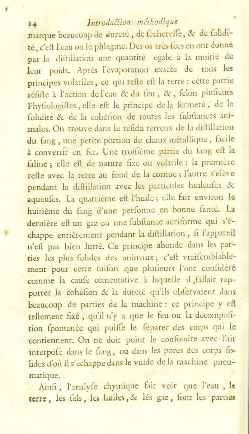 marque beaucoup de durete , de fécherelfe, 8c de folidi- té, c’ell l’eau ou le phlegme. Des os très-lecs en ont donné par la diitiliation une quantité égale à la moitié de leur poids. Apres l’évaporation exacte de tous les principes volatiles, ce qui relie ell la terre : cette partie réfille à l’action de l’eau 8c du feu , de, félon plulieurs Phyfi ologiftes , elle cil le principe delà fermeté, de la folidite 8c de la cohélion de toutes les lubftances ani- males. On trouve dans le réfidu terreux de la diitiliation du fang , une petite portion de chaux métallique , facile à convertir en fer. Une troilitme partie du long ell la i'aline y elle ell de nature fixe ou volatile : la première relie avec la terre au fond de la cornue •, 1 autre seleve pendant la dillillation avec les particules huileules 8c aqueufes. La quatrième ell l’huile ; elle frit environ le huitième du fang d’une perfonne en bonne lanté. La dernière ell un gaz ou une tubltance aërilorme qui s é- chappe entièrement pendant la dillillation , li i appareil n’elt pas bien lutté. Ce principe abonde dans les par- ties les plus folides des animaux ; c’ell vrailemblable- rnent pour cette raifon que plulieurs l’ont conlideré comme la caul'e cémentative à laquelle il /allait rap- porter la cohélion &amp; la dureté qu’ils cbfervaient dans beaucoup de parties de la machine : ce principe y eft tellement fixé , qu’il n’y a que le feu ou la decompoli- tion fpontanée qui puilfe le leparer des corps qui le contiennent. On ne doit point le confondre avec 1 air interpofé dans le fang, ou dans les pores des corps lo- lides d’où il s’échappe dans le vuide de la machine pneu- matique. Ainfi, l’analyfe chymique fût voir que l’eau , la terre, les feis, les huiles,&amp; lés gaz, font les parties