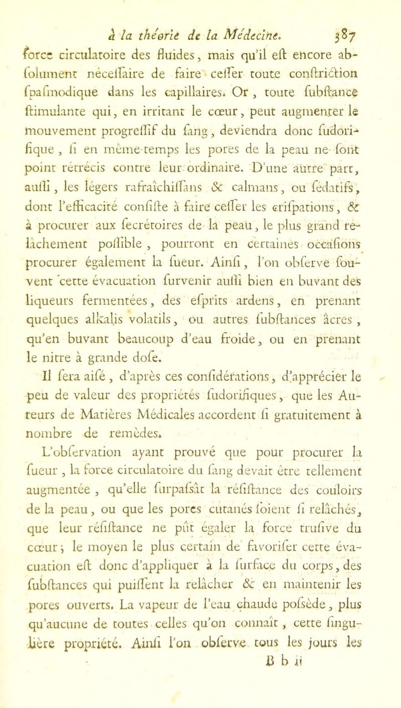 force circulatoire des fluides, mais qu’il eft encore ab- folument nécellaire de faire ceifer toute conftriéHon fpafmodique dans les capillaires. Or , toute fubftancê ftimulante qui, en irritant le cœur, peut augmenter le mouvement progrefîif du lang, deviendra donc fudori- fique , li en même-temps les pores de la peau ne (ont point rétrécis contre leur ordinaire. D’une autre part, aulli, les légers rafraîchiflans & caïmans, ou fedatifs, dont l’efficacité confifte à faire ceffier les crilpations, & à procurer aux lecrétoires de la peau, le plus grand re- lâchement polîible , pourront en certaines occafions procurer également la lueur. Ainfi, l’on obferve fou- vent cette évacuation furvenir aulli bien en buvant des liqueurs fermentées, des efprits a-rdens, en prenant quelques âlkaljs volatils, ou autres lubftances âcres, qu’en buvant beaucoup d’eau froide, ou en prenant le nitre à grande dofe. Il fera aifé, d’après ces confidérations, d’apprécier le peu de valeur des propriétés ludorihques, que les Au- teurs de Matières Médicales accordent fi gratuitement à nombre de x'emèdes* L’obfcrvation ayant prouvé que pour procurer la fueur , la force circulatoire du fang devait être tellement augmentée , qu’elle furpafsâc la réfiftance des couloirs delà peau, ou que les pores cutanés loient h relâchés, que leur réfiftance ne put égaler la force truflve du cœur \ le moyen le plus certain de favorifer cette éva- cuation eft donc d’appliquer à la (urface du corps, des fu'oftances qui puilfent la relâcher 8c en maintenir les pores ouverts. La vapeur de l’eau chaude polsède, plus qu’aucune de toutes celles qu’on connaît, cette fingu- Uère propriété. Ainli l’on oblerve tous les jours les il b h