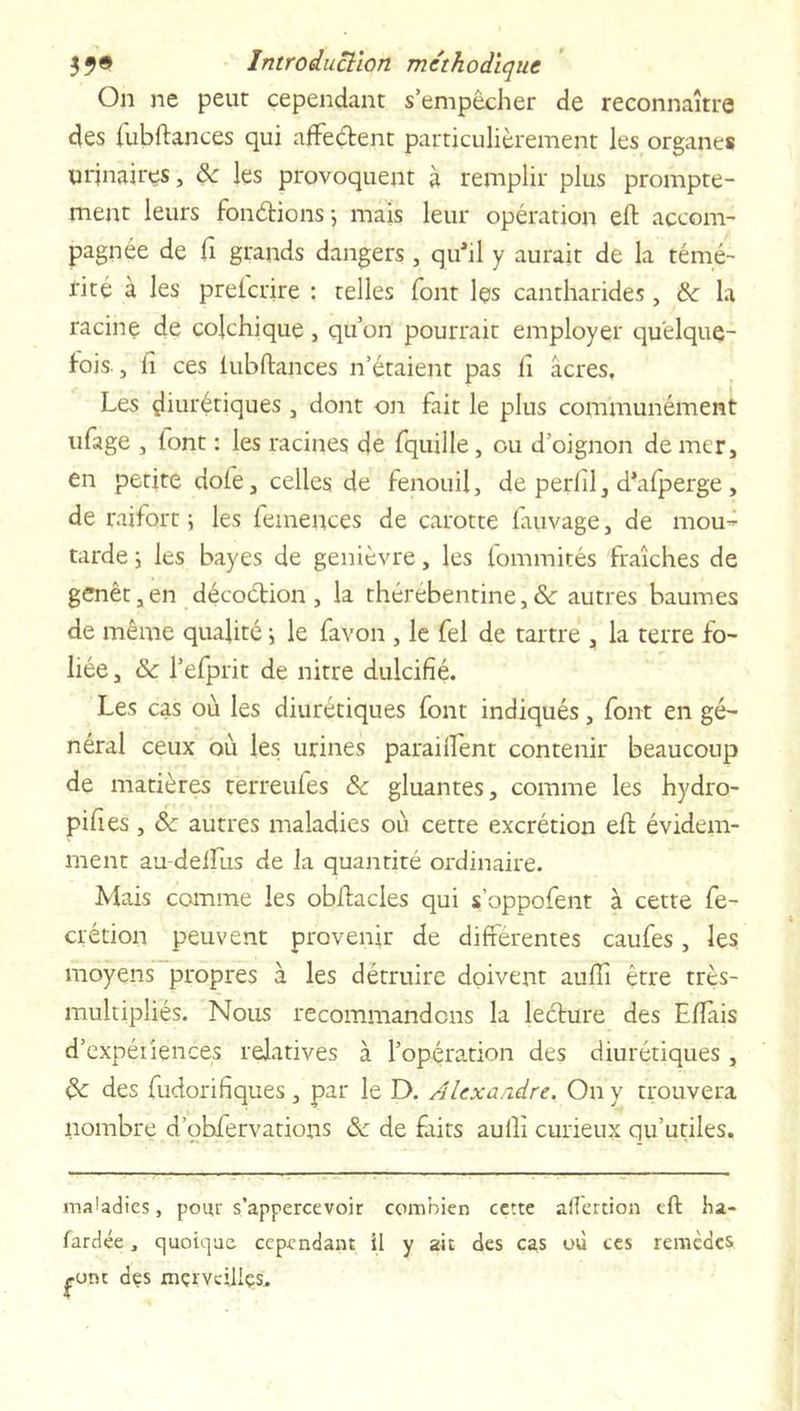 On ne peut cependant s’empêcher de reconnaître des fubftances qui affedent particulièrement les organes uqnaires, ôc les provoquent à remplir plus prompte- ment leurs fondions-, mais leur opération eft accom- pagnée de fi grands dangers, qu’il y aurait de la témé- rité à les prelcrire : telles font les cantharides, &amp; la racine de colchique , qu’on pourrait employer quelque- fois, fi ces lubftances n’étaient pas fi âcres. Les diurétiques , dont on fait le plus communément ufage , font : les racines de fquille, ou d’oignon de mer, en petite doie, celles de fenouil, de perfil, d’afperge, de raifort ; les femences de carotte fiuivage, de mou- tarde y les bayes de genièvre, les fommités fraîches de genêt, en décodion , la thérébentine, &amp; autres baumes de même qualité i le favon , le fel de tartre , la terre fo- liée, Sc l’efprit de nitre dulcifié. Les cas où les diurétiques font indiqués, font en gé- néral ceux où les urines parailfent contenir beaucoup de matières terreufes &amp; gluantes, comme les hydro- pifies, &amp;c autres maladies où cette excrétion eft évidem- ment au delLus de la quantité ordinaire. Mais comme les obftacles qui s’oppofent à cette fe- crétion peuvent provenir de differentes caufes, les moyens propres à les détruire doivent aufiî être très- multipliés. Nous recommandons la ledure des Eftais d’expériences relatives à l’opération des diurétiques, des fudorifiques, par le D. Alexandre. On y trouvera nombre d’obfervations de faits aufli curieux qu’utiles. maladies, poiu' s’appercevoir combien cette affection eft ha- fardée, quoique cependant il y ait des cas où ces remèdes £-ont des xnçrvciilçs.