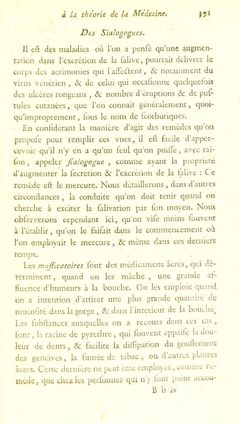 Des Sialogogues. o o Il eft des maladies où l’on a penfé qu’une augmen- tation dans l’excrétion de la (alive, pourrait délivrer le corps des acrimonies qui 1 afteétent, &amp;z notamment du virus vénérien , &amp; de celui qui ocçafionne quelquefois des ulcères rongeans , &amp; nombre d éruptions &amp;c de puf- rules cutanées, que l’on connaît généralement, quoi- qu’improprement, fous le nom de tcorbunques. En conliderant la manière d’agir des remèdes qu’on propol'e pour remplir ces vues, il eft facile d’apper- cevoir qu’il n’y en a qu’un leul qu’on pmlfe, avec rai- lon, appeler Jïalogogue , comme ayant la propriété d’augmenter la fecrétion &amp;: l’excrétion de la (alive : Ce remède eft le mercure. Nous détaillerons , dans d autres circonftances, la conduite qu’on doit tenir quand on cherche à exciter la falivation par Ion moyen. Nous obferverons cependant ici, qu’on vife moins fouvent à l’établir, qu’on le failait dans le commencement ou l’on employait le mercure, de même dans ces derniers temps. Les majlicatoires font des médicamens acres, qui dé- terminent , quand on les mâche , une grande af- fluence d’humeurs à la bouche. On les emploie quand on a intention d’attirer une plus grande quantité de mucofité dans la gorge , Sc dans l intetieur de la bouche^ Les fubftances auxquelles on a recours dans ces cas, font, la racine de pyrethre, qui fouvent appaite la dou- leur de dents, ôc facilite la dilîîpation du gonflement des gencives, la fumée de tabac , ou d autres plantes âcres. Cette dernière ne peut être employée, comme re- mède, que che^les perfonnes qui n’y font point accou- &amp; b iv