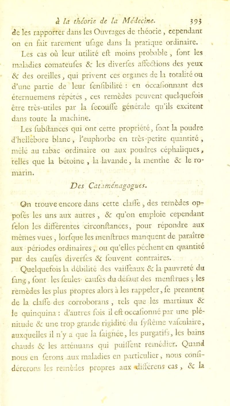 de les rapporter dans les Ouvrages de théorie, cependant on en fait rarement ufage dans la pratique ordinaire. Les cas où leur utilité efb moins probable , font les maladies comateufes 8c les diverfes affections des yeux 8c des oreilles , qui privent ces organes de la totalité ou d’une partie de leur fenfibilité : en occaftonnant des éternuemens répétés , ces remèdes peuvent quelquefois être très-utiles par la fecoulfe générale qu’ils excitent dans toute la machine. Les fubftances qui ont cette propriété, font la poudre d’hellébore blanc, l’euphorbe en très-petite quantité, mêlé au tabac ordinaire ou aux poudres céphaliques, telles que la bétoine , la lavande, la menthe & le ro- marin. Des Càtaménagogues. On trouve encore dans cette dalle , des remèdes op- polés les uns aux autres , 8c qu’on emploie cependant félon les différentes circonftances, pour répondre aux mêmes vues, lorfque les menftrues manquent de paraître aux périodes ordinaires, ou qu’elles pèchent en quantité par des caufes diverfes 8c feuvent contraires. Quelquefois la débilité des vaifîèaux 8c la pauvreté du fang, font les feules- caufés du défaut des menftrues ; les remèdes les plus propres alors à les rappeler, fe prennent de la clalfe des corroborans , tels que les martiaux 8c le quinquina : d’autres fois il eft occalionné par une plé- nitude 8c une trop grande rigidité du fyftèine vafculaire, auxquelles il 11’y a que la faignée, les purgatifs, les bains chauds 8c les atténuans qui puilient remédier. Quand nous en ferons .aux maladies en particulier, nous conu- dererons les remèdes propres aux «dilferens cas, ce la