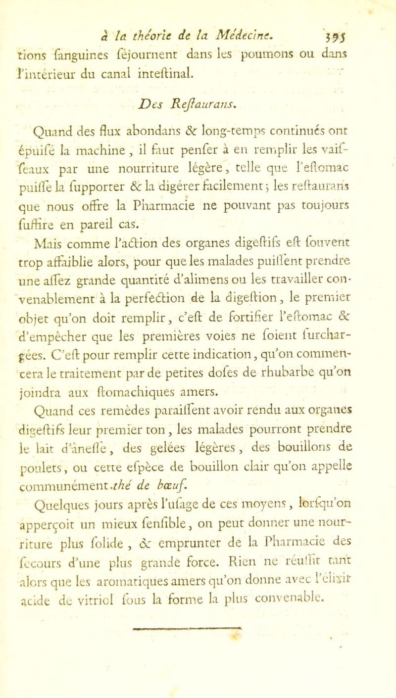 rions fanguines féjournenr dans les poumons ou dans l’intérieur du canal inteftinal. Des ReJIauraus. Quand des flux abondans de long-temps continués ont épuifé la machine , il faut penfer à en remplir les vaif- feaux par une nourriture légère, telle que l’eftomac puille la fupporter &c la digérer facilement ; les reftanrans que nous offre la Pharmacie ne pouvant pas toujours fuftire en pareil cas. Mais comme l’a&ion des organes digeftifs eft louvent trop affaiblie alors, pour que les malades puillent prendre une alfez grande quantité d’alimens ou les travailler con- venablement à la perfedion de la digeftion, le premier objet qu’on doit remplir, c’eft de fortifier l’eftomac o: d’empêcher que les premières voies ne foient lurchar- gées. C’eft pour remplir cette indication, qu’on commen- cera le traitement par de petites dofes de rhubarbe qu’on joindra aux ftomachiques amers. Quand ces remèdes parailfent avoir rendu aux organes digeftifs leur premier ton , les malades pourront prendre le lait d’inefle, des gelées légères, des bouillons de poulets, ou cette efpèce de bouillon clair qu’on appelle communément .thé de bœuf. Quelques jours après l’ufage de ces moyens, lorsqu'on apperçoit un mieux fenhble, on peut donner une nour- riture plus folide , ôc emprunter de la Pharmacie des fecours d’une plus grande force. Pvien ne réufiit tant alors que les aromatiques amers qu’on donne avec 1 élixir acide de vitriol fous la forme la plus convenable.