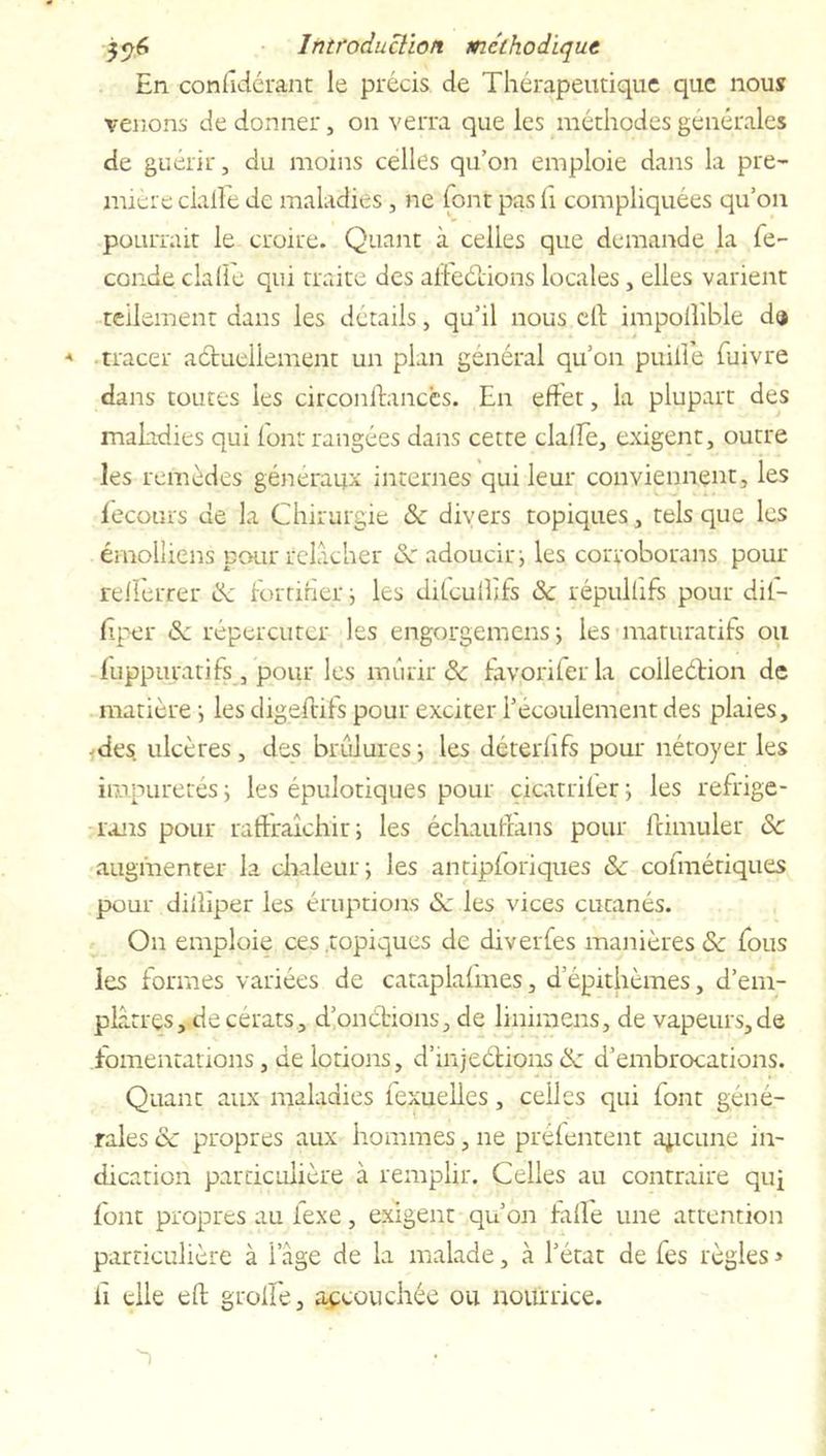 En conhdérant le précis de Thérapeutique que nous venons de donner, on verra que les méthodes generales de guérir, du moins celles qu’on emploie dans la pre- mière cialFe de maladies, ne font pas h compliquées qu’on pourrait le croire. Quant à celles que demande la fé- condé clalie qui traite des affeétions locales, elles varient tellement dans les détails, qu’il nous cil impoilible da * tracer actuellement un plan général qu’on puilfe fuivre dans toutes les circonfbmccs. En effet, la plupart des maladies qui font rangées dans cette clalfe, exigent, outre les remèdes généraux internes qui leur conviennent, les fecours de la Chirurgie de divers topiques, tels que les émolliens pour relâcher de adoucir; les corroborans pour relferrer de fortifier ^ les difculFifs de répullifs pour dit- fîper de répercuter les engorgemens -, les maturatifs ou iuppuratifs, pour les mûrir de fav.oriferla coileétion de matière i les digeltifs pour exciter l’écoulement des plaies, fdes ulcères, des brûluresj les déterhfs pour nétoyer les impuretés ; les épulotiques pour cicatriler ; les réfrigé- rons pour raftraîchir; les échauffons pour Icimuler de augmenter la chaleur j les antipforiques de cofmétiques pour diiliper les éruptions de les vices cutanés. On emploie ces topiques de diverfes manières de fous les formes variées de cataplafmes, d’épithèmes, d’em- plâtrçs, decerats, dion étions, de limmens, de vapeurs, de fomentations, de lotions, d’injeétions de d’embrocations. Quant aux maladies fexueiles, celles qui font géné- rales de propres aux hommes, ne préfentent apeune in- dication particulière à remplir. Celles au contraire qui font propres au lexe, exigent qu’on faite une attention particulière à i âge de la malade, à l’état de fes règles > il elle elt groife, accouchée ou nourrice.