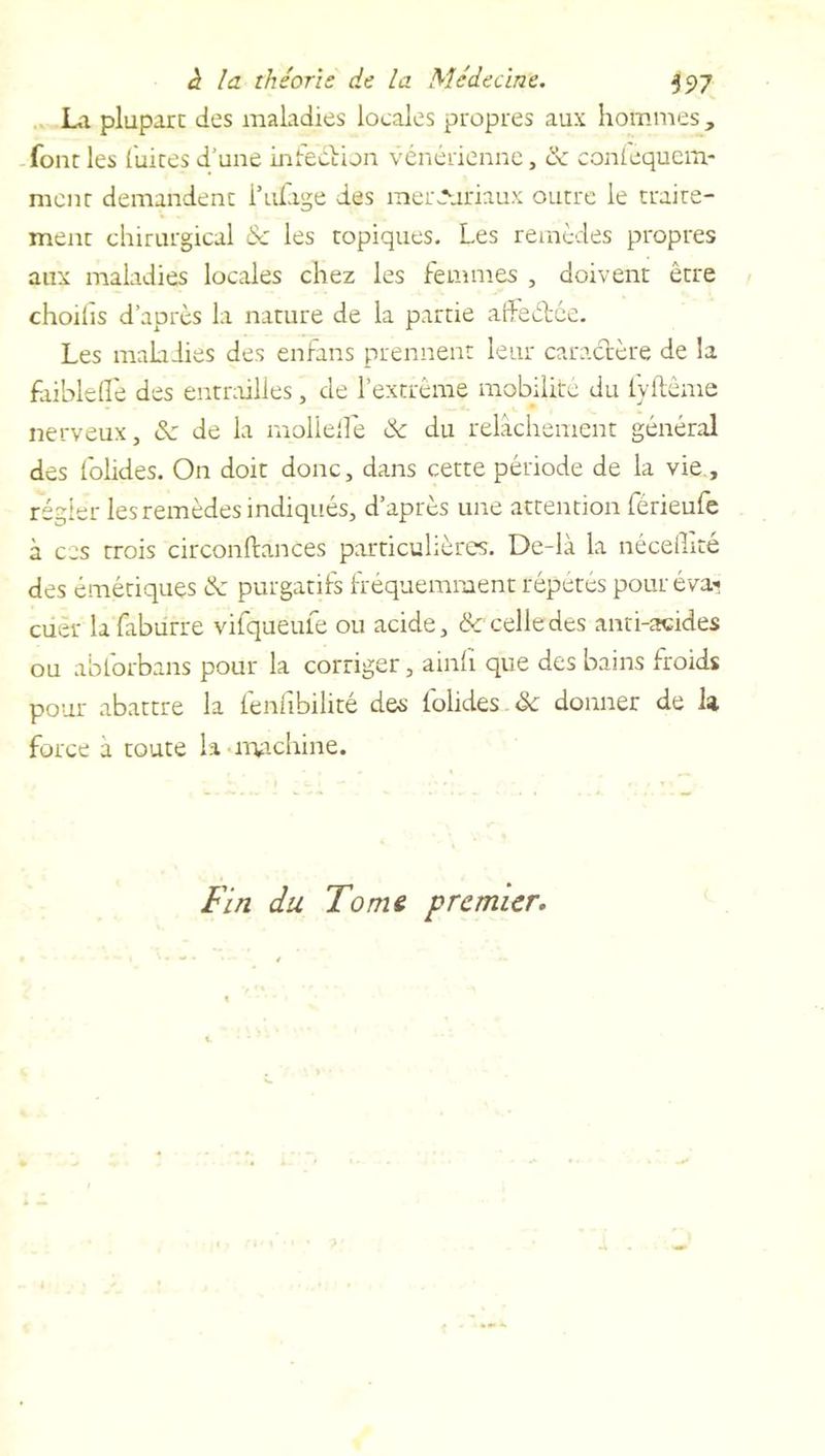 La plupart des maladies locales propres aux hommes, font les (uites d’une infeétion vénérienne, de conlequcm- ment demandent l’ufage des merJuriaux outre le traite- ment chirurgical & les topiques. Les remèdes propres aux maladies locales chez les femmes , doivent être choilïs d’après la nature de la partie affeétée. Les maladies des enfans prennent leur caractère de la faibleiïè des entrailles, de l’extrême mobilité du fyltême nerveux, de de la mollelfe de du relâchement général des folides. On doit donc, dans cette période de la vie, régler les remèdes indiqués, d’après une attention férieufe à ces trois circonftances particulières. De-là la nécelLté des émétiques de purgatifs fréquemment répétés pour eva» cuer lafaburre vifqueufe ou acide, de celle des anti-acides ou abforbans pour la corriger, ainfi que des bains froids pour abattre la fenfibilité des folides de donner de la force a toute la machine. Fin du Tome premier.