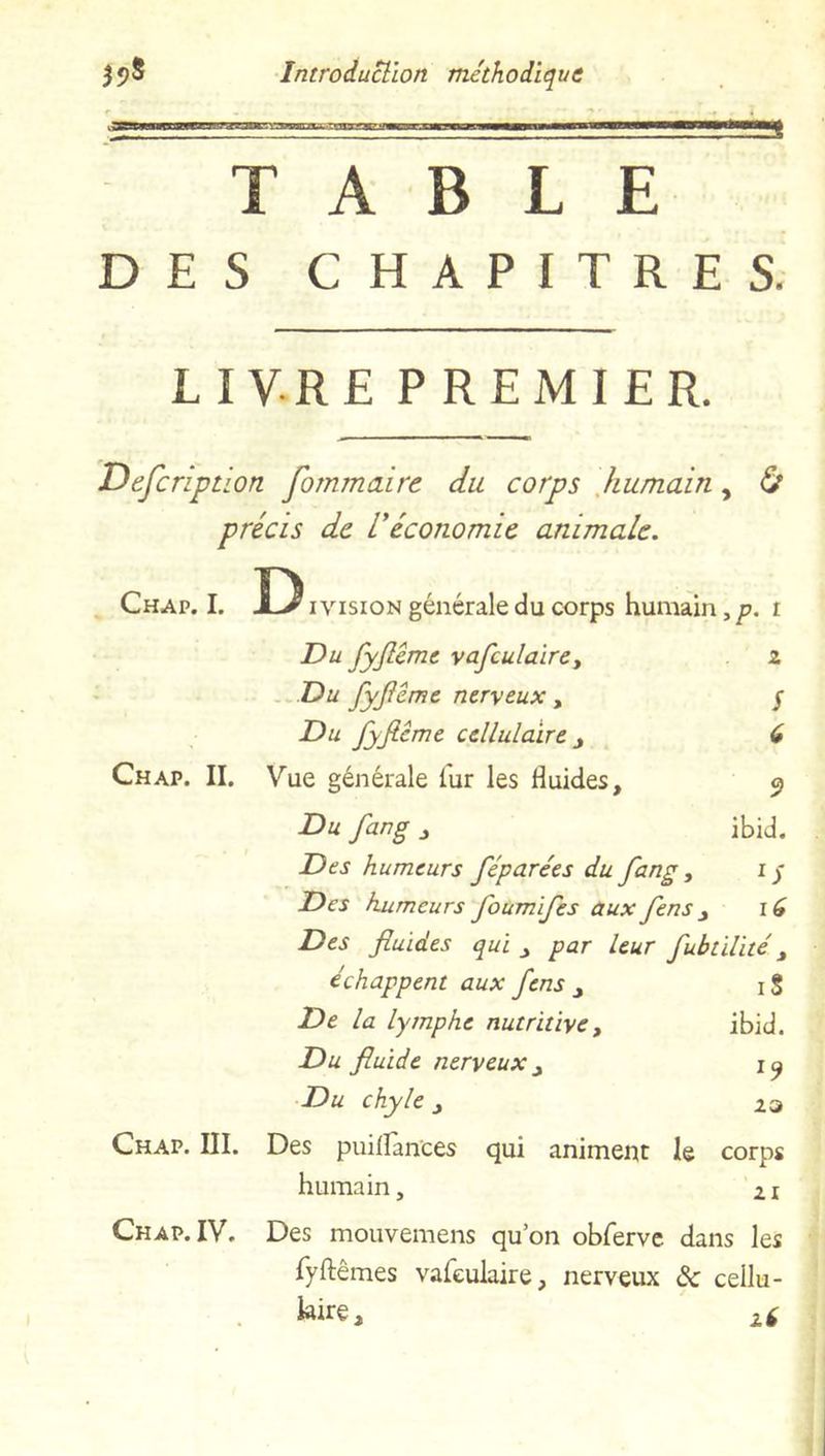 TABLE DES CHAPITRES. LIVRE PREMIER. Defcription fommaire du corps humain, Ù précis de Véconomie animale. Chap. I. Division générale du corps humain,p. i Du fyflême vafeulaire. 2 Du fyflême nerveux, S Du fyflême cellulaire d Chap. II. Vue générale iur les Huides, 9 Du fang , ibid. Des humeurs féparées du fang, lS Des humeurs foumifes aux fens 16 Des fluides qui , par leur fubtilité, échappent aux fens , iS De la lymphe nutritive, ibid. Du fluide nerveux , l9 Du chyle 23 Chap. III. Des puilfances qui animent le corps humain, • » 21 Ch ap. IV. Des mouvemens qu’on obferve dans les fyftêmes vafeulaire, nerveux de cellu- laire, zf