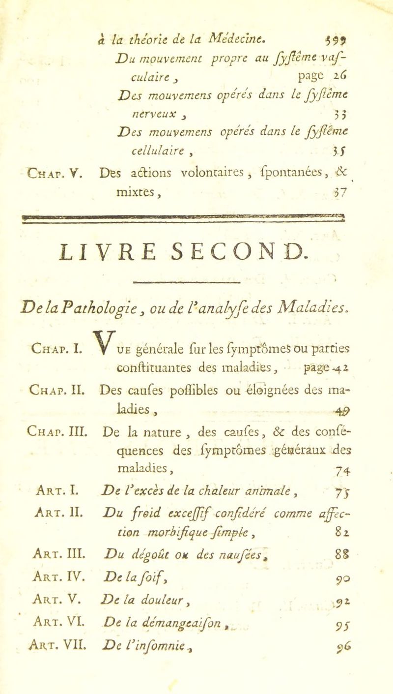 Du mouvement propre au JyJIême vaf- culaire 3 page zG Des mouvemens opères dans le fyjlême nerveux 3 5 Des mouvemens opérés dans le JyJIême cellulaire , 3 S Chap. V. Des actions volontaires, fpontanées, de mixtes, 57 LIVRE SECOND. De la Pathologie 3 ou de Vanalyfe des Maladies. Chap. I. if ue générale fur les fympiomeS ou parties conftituantes des maladies, pag-e.42. Chap. II. Des caufes poflibles ou éloignées des ma- ladies , Chap. III. De la nature , des caufes, & des confé- quences des fympromes généraux des maladies, 74 Art. I. De l'excès de la chaleur animale , 7y Art. II. Du froid excejfif conjidéré comme affec- tion morbifique Jlmple, 8 z Art. III. Du dégoût ou des naufées, 88 Art. IV. De la foify 90 Art. V. Delà douleur, 92, Art. VI. De la démangeaifon t 95 Art. VII. De l’infomnie.t $G