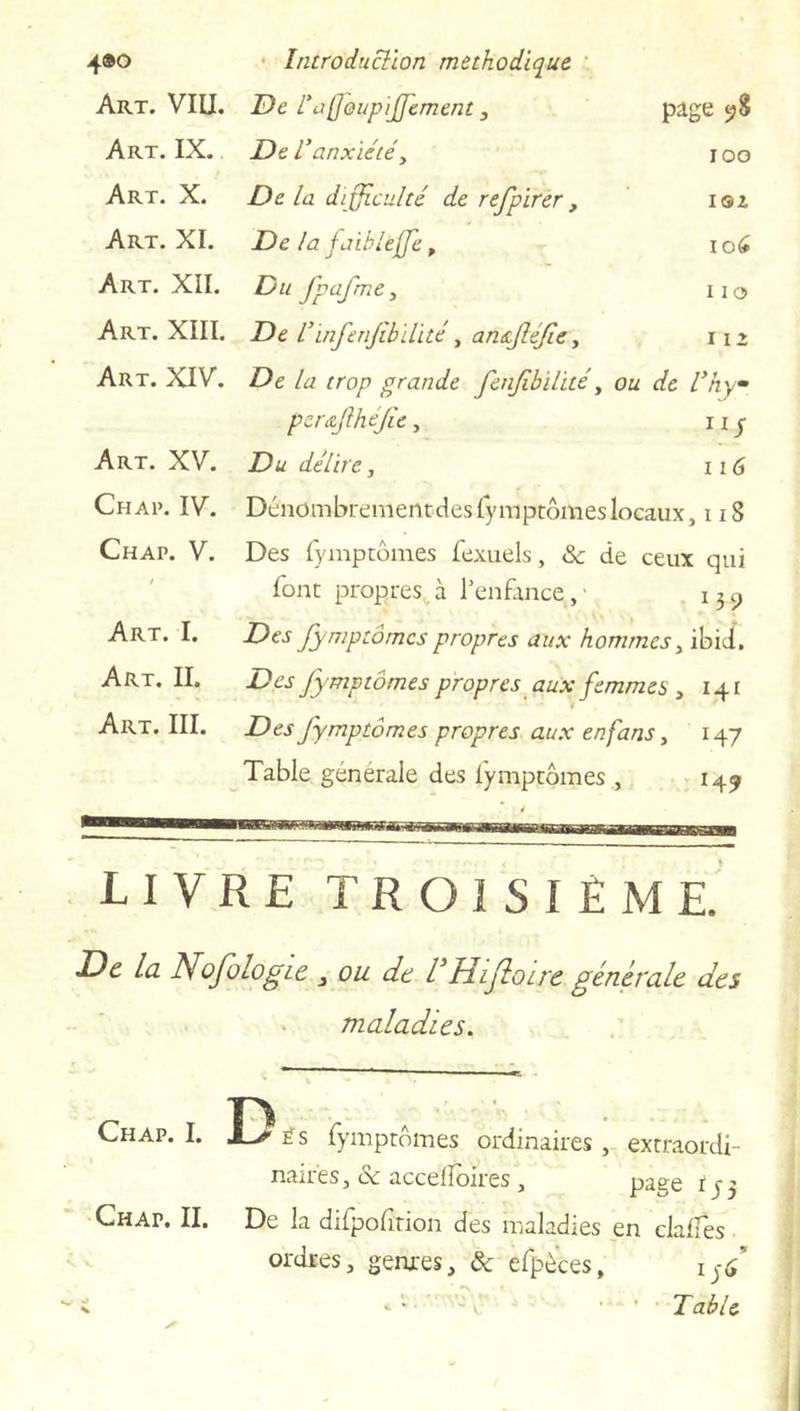 Art. VIU. De rafjoupijfement, page 9S Art. IX. De Vanxiété, 100 Art. X. De la difficulté de refpirer, IOZ Art. XI. De la faihlèjfe, 106 Art. XII. Du fpafme, 110 Art. XIII. De l’infenfibilité, ansfléfe, r 1 » Art. XIV. De la trop grande fenfbilité, ou de Vhym per&fhefic, IlS Art. XV. Du délire. 116 Chai». IV. Dénombrenientdesfympcômeslocaux, 118 Chap. V. Des fympcômes fexuels, Sc de ceux qui font propres à l’enfance, • 15 9 Des fympcômes propres aux hommes, ibid. Des fymptomes propres aux femmes , 141 Des fympcômes propres aux en fans, 147 Table generale des fympcômes , 149 Art. I. Art. II. Art. III. LIVRE TROISIÈME. De la Nofologie , ou dt l1 Hijloue générale des maladies. ?. 1. D Chap. I. A-/ës fympcômes ordinaires, excraordi- nair'es, & accelloires , page Chap. II. De la difpofîtion des maladies en clalfes ordres, genres, & efpèces, 15<f \ ... fable