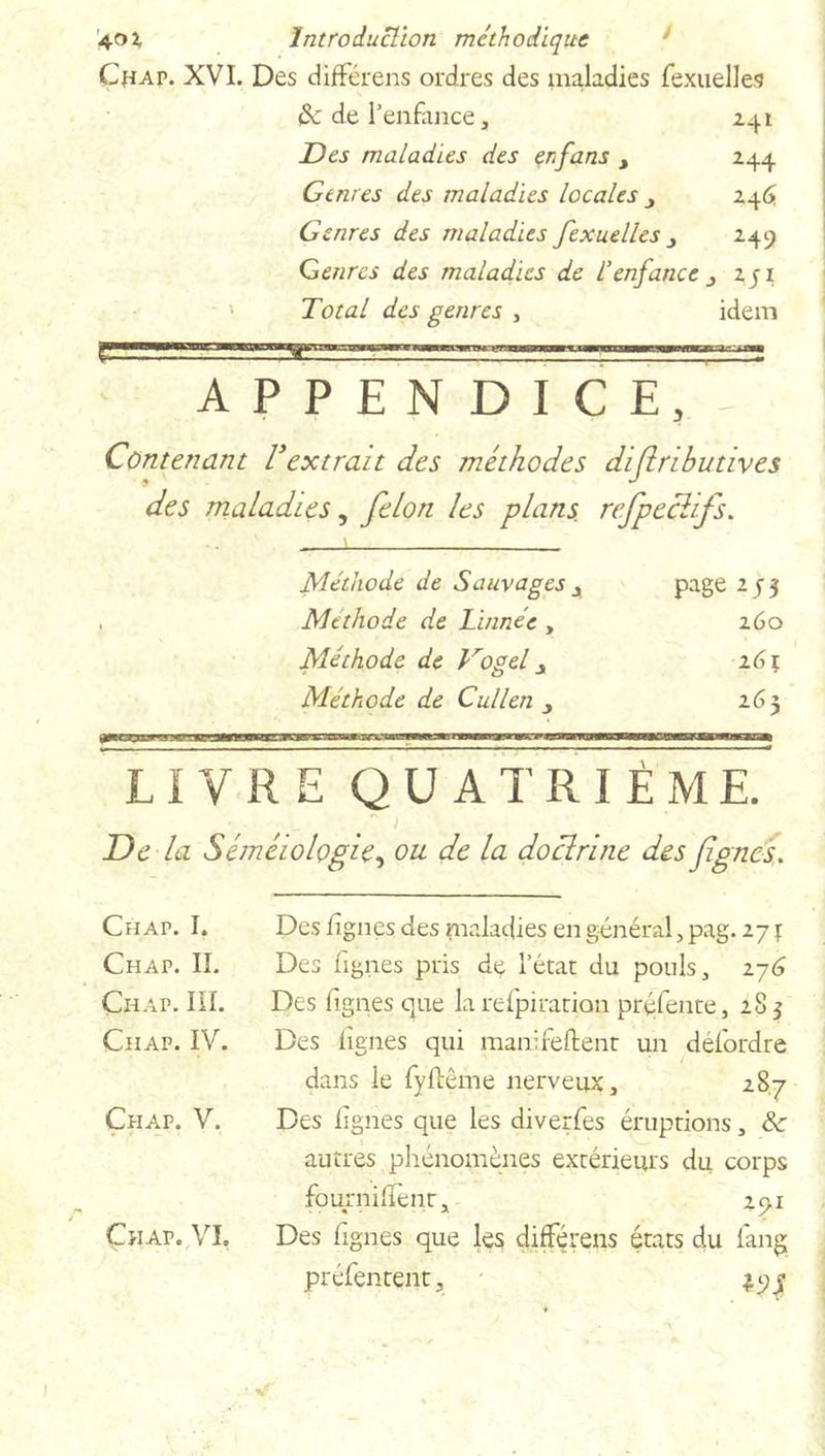 Chap. XVI. Des différens ordres des maladies fexuelles {k de l’enfance, 241 Des maladies des erfans 244 Genres des maladies locales y 246 Genres des maladies fexuelles y 249 Genres des maladies de d enfance y zji Total des genres , idem APPENDICE, Contenant Vextrait des méthodes difiributives des maladies, félon les plans, refpeclifs. ! Méthode de Sauvages x page 253 , Méthode de Linnée , 260 Méthode de Vogel y 161 Méthode de Cullen y 265 LIVRE QUATRIÈME. De la Séméiologie, ou de la doclrine des figues. Chap. I. Chap. IL Çhap. III. Chap. IV. Chap. V. Çhap. VI, Des lignes des maladies en général, pag. 271 Des Lignes pris de l’état du pouls, 276 Des lignes que la relpiration préfente, 28 3 Des lignes qui manifeftent un défordre dans le fyftême nerveux, 287 Des lignes que les diverfes éruptions, & autres phénomènes extérieurs du corps fournilïenr, 29.x Des lignes que les différens états du fang préfentent.