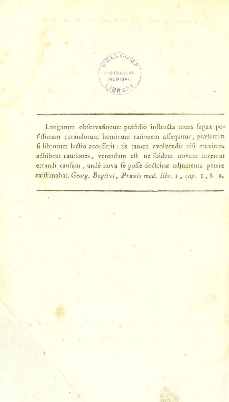 HIST0RIi^aL MEDIOAl Longarum obrcrvadonum prxfidio inftiufta mens fagax po- fifllmam curandorum hominum rationem afTcquitur, prxfcrtim fi librorum lcdio accelTcrit : iis tanien cYolvcndis nifi maximas adhibcat cautioncs, vcrendiim eft ne ibidem novam inventât errandi caiifam , undè nova fc poffe dodtrinsc adjumenta petere exiftimabat. Georg. Baglivi, Praxis med. libr. i , cap. i , §. z. N